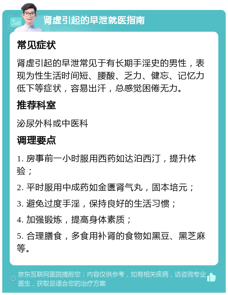 肾虚引起的早泄就医指南 常见症状 肾虚引起的早泄常见于有长期手淫史的男性，表现为性生活时间短、腰酸、乏力、健忘、记忆力低下等症状，容易出汗，总感觉困倦无力。 推荐科室 泌尿外科或中医科 调理要点 1. 房事前一小时服用西药如达泊西汀，提升体验； 2. 平时服用中成药如金匮肾气丸，固本培元； 3. 避免过度手淫，保持良好的生活习惯； 4. 加强锻炼，提高身体素质； 5. 合理膳食，多食用补肾的食物如黑豆、黑芝麻等。