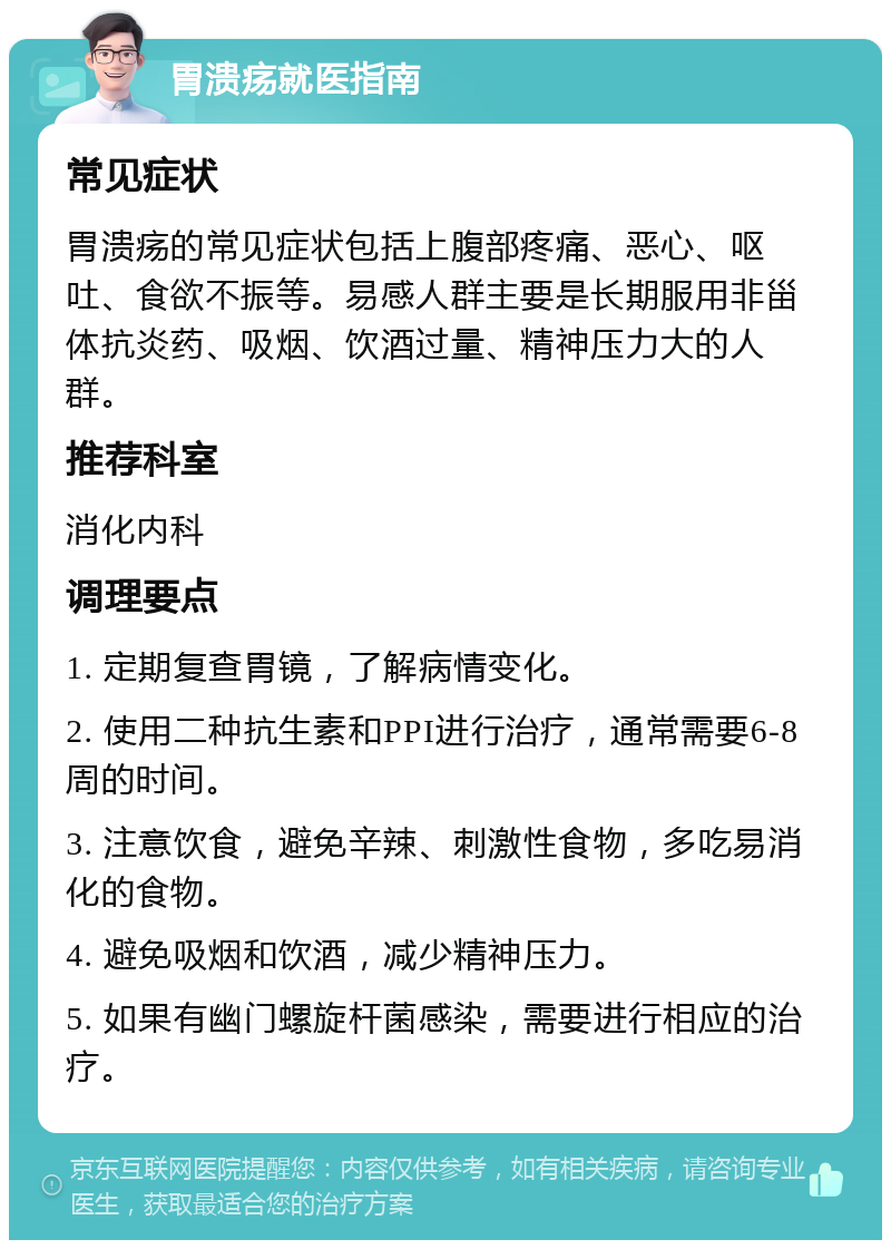 胃溃疡就医指南 常见症状 胃溃疡的常见症状包括上腹部疼痛、恶心、呕吐、食欲不振等。易感人群主要是长期服用非甾体抗炎药、吸烟、饮酒过量、精神压力大的人群。 推荐科室 消化内科 调理要点 1. 定期复查胃镜，了解病情变化。 2. 使用二种抗生素和PPI进行治疗，通常需要6-8周的时间。 3. 注意饮食，避免辛辣、刺激性食物，多吃易消化的食物。 4. 避免吸烟和饮酒，减少精神压力。 5. 如果有幽门螺旋杆菌感染，需要进行相应的治疗。