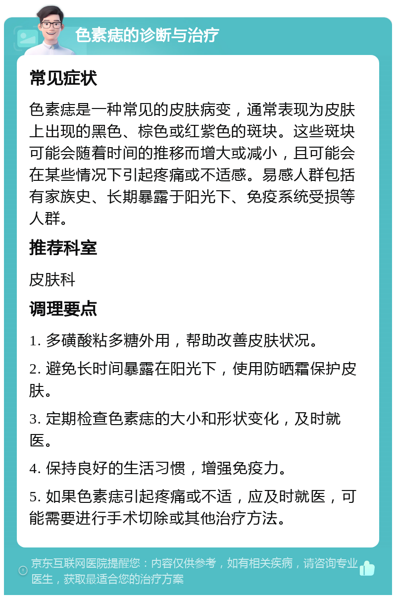 色素痣的诊断与治疗 常见症状 色素痣是一种常见的皮肤病变，通常表现为皮肤上出现的黑色、棕色或红紫色的斑块。这些斑块可能会随着时间的推移而增大或减小，且可能会在某些情况下引起疼痛或不适感。易感人群包括有家族史、长期暴露于阳光下、免疫系统受损等人群。 推荐科室 皮肤科 调理要点 1. 多磺酸粘多糖外用，帮助改善皮肤状况。 2. 避免长时间暴露在阳光下，使用防晒霜保护皮肤。 3. 定期检查色素痣的大小和形状变化，及时就医。 4. 保持良好的生活习惯，增强免疫力。 5. 如果色素痣引起疼痛或不适，应及时就医，可能需要进行手术切除或其他治疗方法。