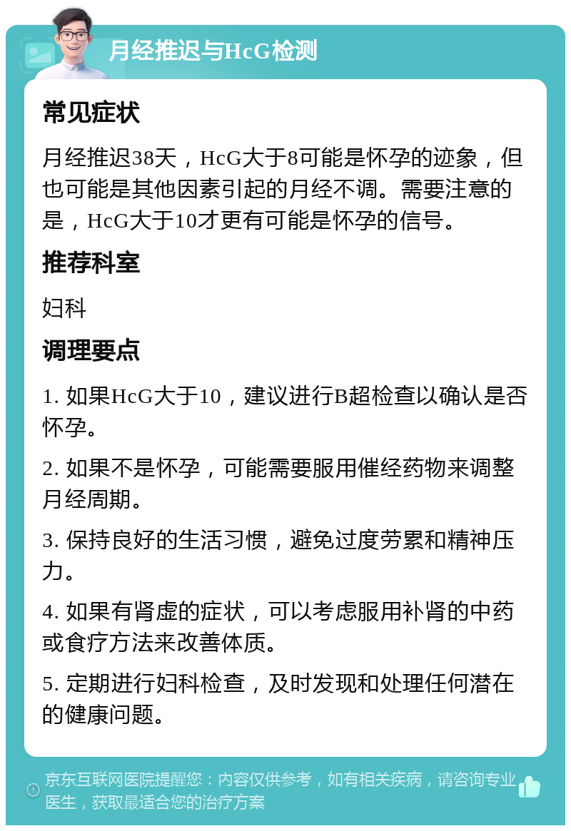 月经推迟与HcG检测 常见症状 月经推迟38天，HcG大于8可能是怀孕的迹象，但也可能是其他因素引起的月经不调。需要注意的是，HcG大于10才更有可能是怀孕的信号。 推荐科室 妇科 调理要点 1. 如果HcG大于10，建议进行B超检查以确认是否怀孕。 2. 如果不是怀孕，可能需要服用催经药物来调整月经周期。 3. 保持良好的生活习惯，避免过度劳累和精神压力。 4. 如果有肾虚的症状，可以考虑服用补肾的中药或食疗方法来改善体质。 5. 定期进行妇科检查，及时发现和处理任何潜在的健康问题。