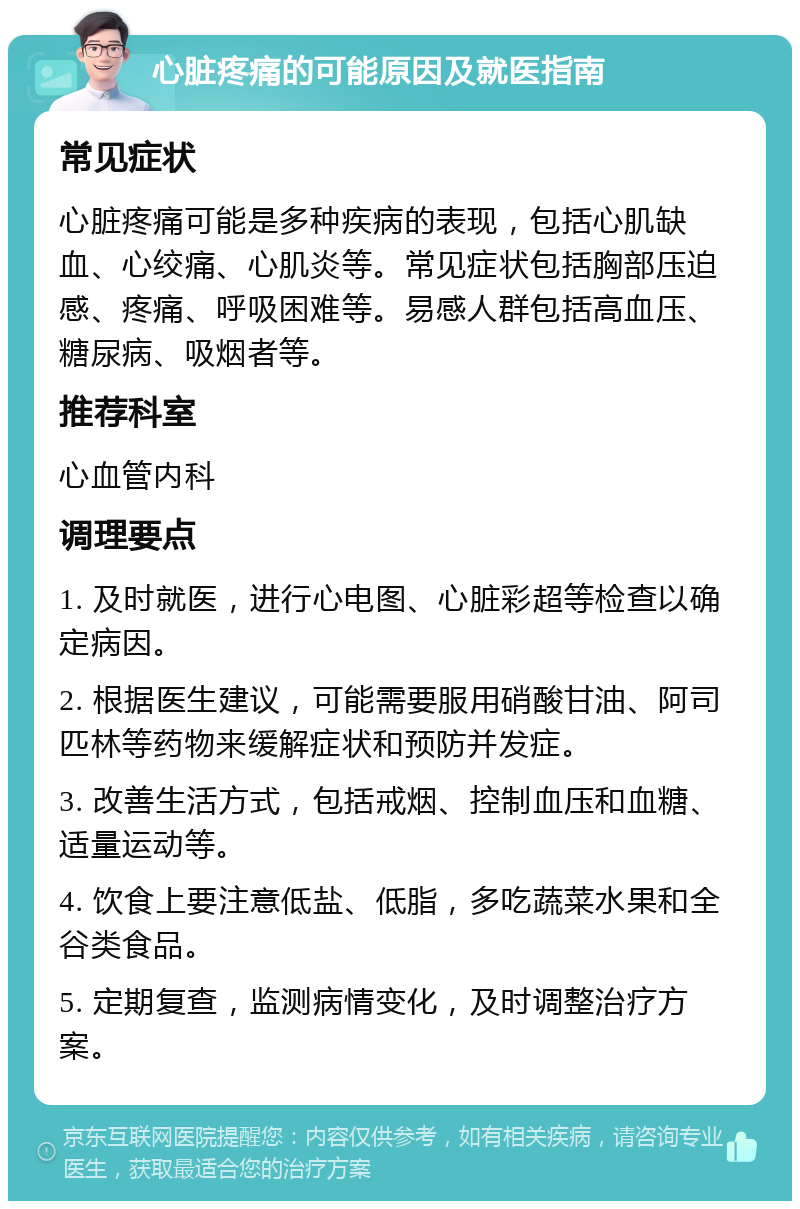 心脏疼痛的可能原因及就医指南 常见症状 心脏疼痛可能是多种疾病的表现，包括心肌缺血、心绞痛、心肌炎等。常见症状包括胸部压迫感、疼痛、呼吸困难等。易感人群包括高血压、糖尿病、吸烟者等。 推荐科室 心血管内科 调理要点 1. 及时就医，进行心电图、心脏彩超等检查以确定病因。 2. 根据医生建议，可能需要服用硝酸甘油、阿司匹林等药物来缓解症状和预防并发症。 3. 改善生活方式，包括戒烟、控制血压和血糖、适量运动等。 4. 饮食上要注意低盐、低脂，多吃蔬菜水果和全谷类食品。 5. 定期复查，监测病情变化，及时调整治疗方案。