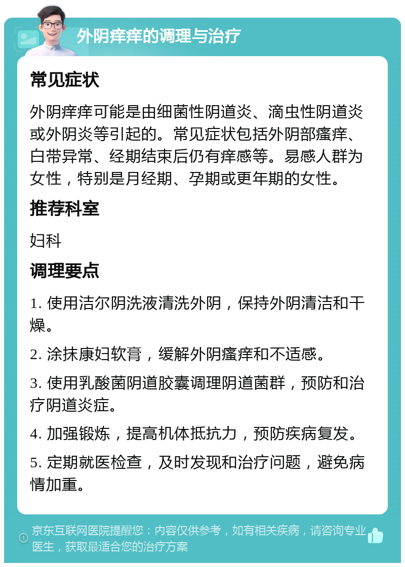 外阴痒痒的调理与治疗 常见症状 外阴痒痒可能是由细菌性阴道炎、滴虫性阴道炎或外阴炎等引起的。常见症状包括外阴部瘙痒、白带异常、经期结束后仍有痒感等。易感人群为女性，特别是月经期、孕期或更年期的女性。 推荐科室 妇科 调理要点 1. 使用洁尔阴洗液清洗外阴，保持外阴清洁和干燥。 2. 涂抹康妇软膏，缓解外阴瘙痒和不适感。 3. 使用乳酸菌阴道胶囊调理阴道菌群，预防和治疗阴道炎症。 4. 加强锻炼，提高机体抵抗力，预防疾病复发。 5. 定期就医检查，及时发现和治疗问题，避免病情加重。