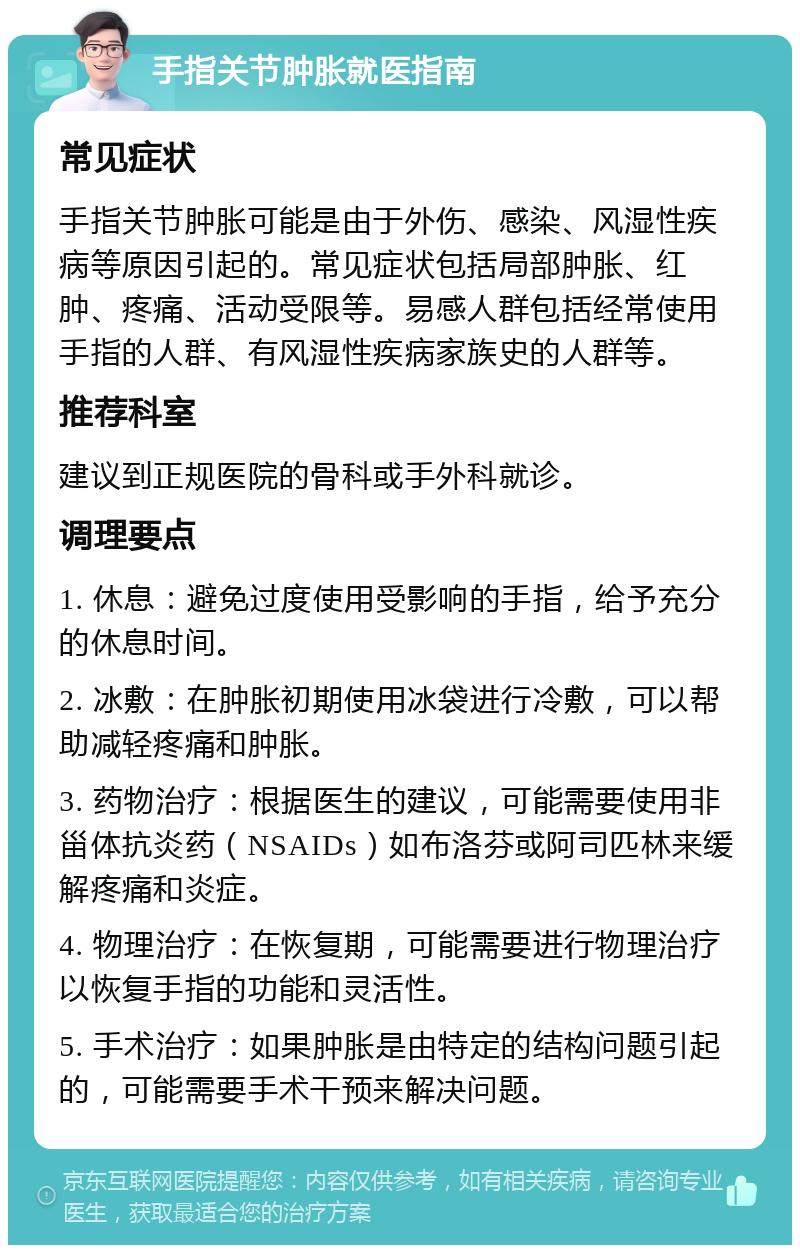 手指关节肿胀就医指南 常见症状 手指关节肿胀可能是由于外伤、感染、风湿性疾病等原因引起的。常见症状包括局部肿胀、红肿、疼痛、活动受限等。易感人群包括经常使用手指的人群、有风湿性疾病家族史的人群等。 推荐科室 建议到正规医院的骨科或手外科就诊。 调理要点 1. 休息：避免过度使用受影响的手指，给予充分的休息时间。 2. 冰敷：在肿胀初期使用冰袋进行冷敷，可以帮助减轻疼痛和肿胀。 3. 药物治疗：根据医生的建议，可能需要使用非甾体抗炎药（NSAIDs）如布洛芬或阿司匹林来缓解疼痛和炎症。 4. 物理治疗：在恢复期，可能需要进行物理治疗以恢复手指的功能和灵活性。 5. 手术治疗：如果肿胀是由特定的结构问题引起的，可能需要手术干预来解决问题。