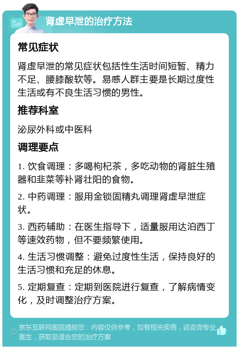 肾虚早泄的治疗方法 常见症状 肾虚早泄的常见症状包括性生活时间短暂、精力不足、腰膝酸软等。易感人群主要是长期过度性生活或有不良生活习惯的男性。 推荐科室 泌尿外科或中医科 调理要点 1. 饮食调理：多喝枸杞茶，多吃动物的肾脏生殖器和韭菜等补肾壮阳的食物。 2. 中药调理：服用金锁固精丸调理肾虚早泄症状。 3. 西药辅助：在医生指导下，适量服用达泊西丁等速效药物，但不要频繁使用。 4. 生活习惯调整：避免过度性生活，保持良好的生活习惯和充足的休息。 5. 定期复查：定期到医院进行复查，了解病情变化，及时调整治疗方案。