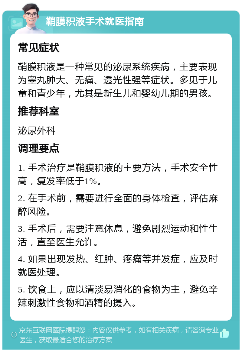 鞘膜积液手术就医指南 常见症状 鞘膜积液是一种常见的泌尿系统疾病，主要表现为睾丸肿大、无痛、透光性强等症状。多见于儿童和青少年，尤其是新生儿和婴幼儿期的男孩。 推荐科室 泌尿外科 调理要点 1. 手术治疗是鞘膜积液的主要方法，手术安全性高，复发率低于1%。 2. 在手术前，需要进行全面的身体检查，评估麻醉风险。 3. 手术后，需要注意休息，避免剧烈运动和性生活，直至医生允许。 4. 如果出现发热、红肿、疼痛等并发症，应及时就医处理。 5. 饮食上，应以清淡易消化的食物为主，避免辛辣刺激性食物和酒精的摄入。