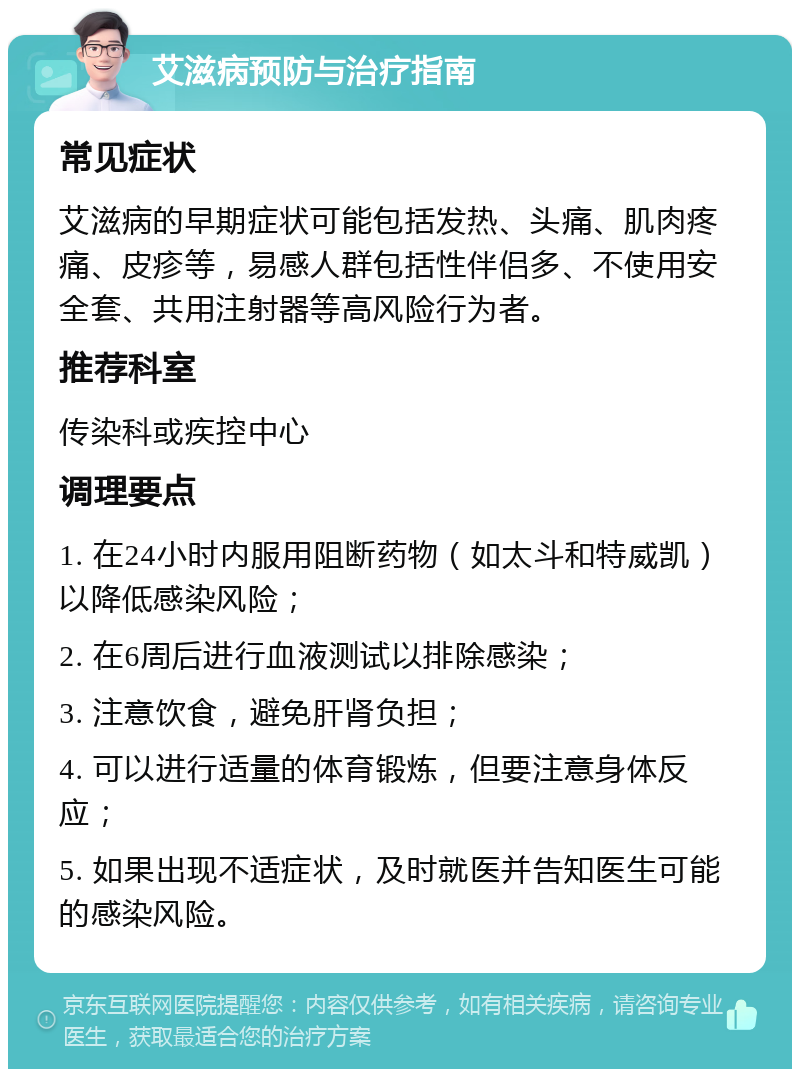 艾滋病预防与治疗指南 常见症状 艾滋病的早期症状可能包括发热、头痛、肌肉疼痛、皮疹等，易感人群包括性伴侣多、不使用安全套、共用注射器等高风险行为者。 推荐科室 传染科或疾控中心 调理要点 1. 在24小时内服用阻断药物（如太斗和特威凯）以降低感染风险； 2. 在6周后进行血液测试以排除感染； 3. 注意饮食，避免肝肾负担； 4. 可以进行适量的体育锻炼，但要注意身体反应； 5. 如果出现不适症状，及时就医并告知医生可能的感染风险。