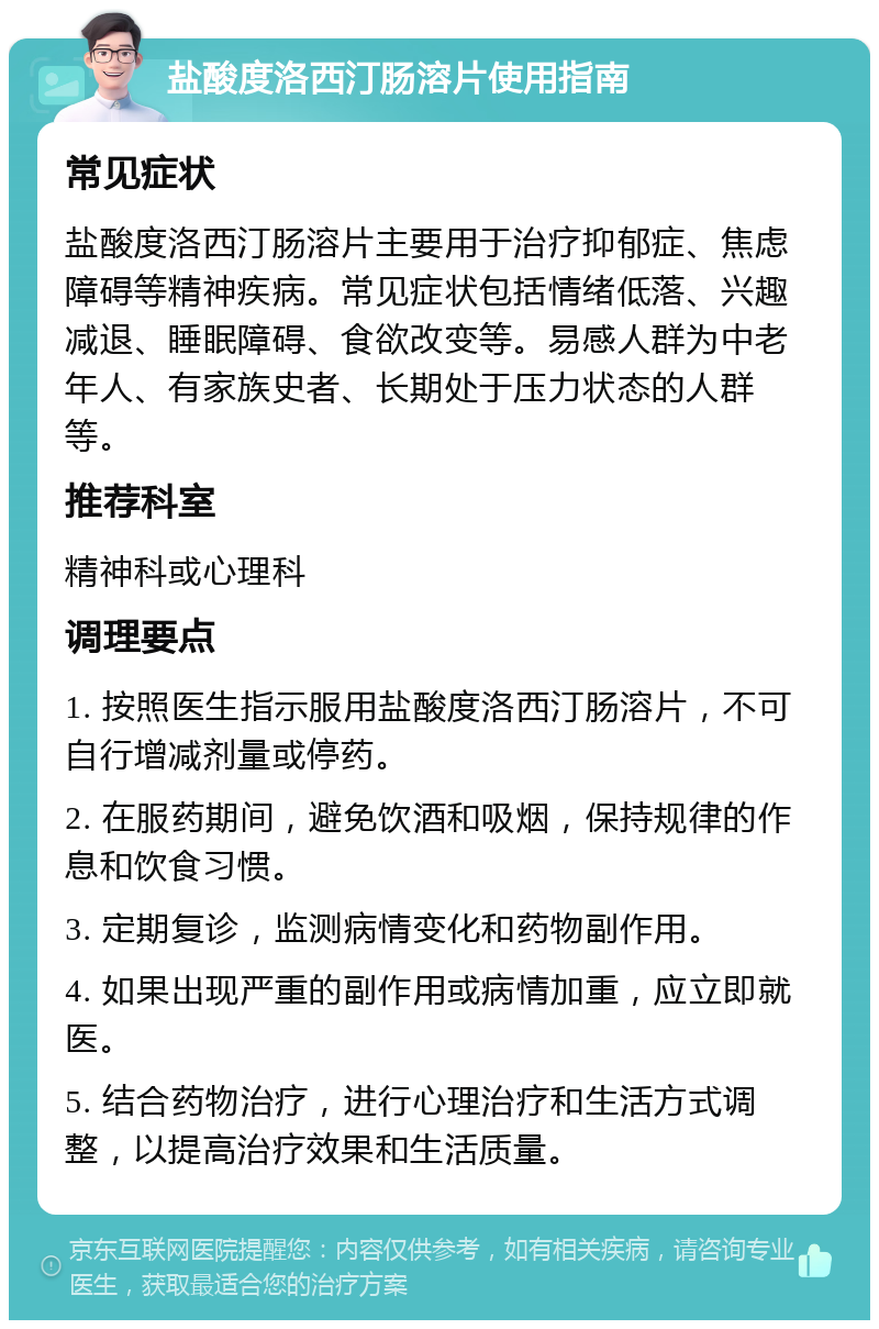 盐酸度洛西汀肠溶片使用指南 常见症状 盐酸度洛西汀肠溶片主要用于治疗抑郁症、焦虑障碍等精神疾病。常见症状包括情绪低落、兴趣减退、睡眠障碍、食欲改变等。易感人群为中老年人、有家族史者、长期处于压力状态的人群等。 推荐科室 精神科或心理科 调理要点 1. 按照医生指示服用盐酸度洛西汀肠溶片，不可自行增减剂量或停药。 2. 在服药期间，避免饮酒和吸烟，保持规律的作息和饮食习惯。 3. 定期复诊，监测病情变化和药物副作用。 4. 如果出现严重的副作用或病情加重，应立即就医。 5. 结合药物治疗，进行心理治疗和生活方式调整，以提高治疗效果和生活质量。