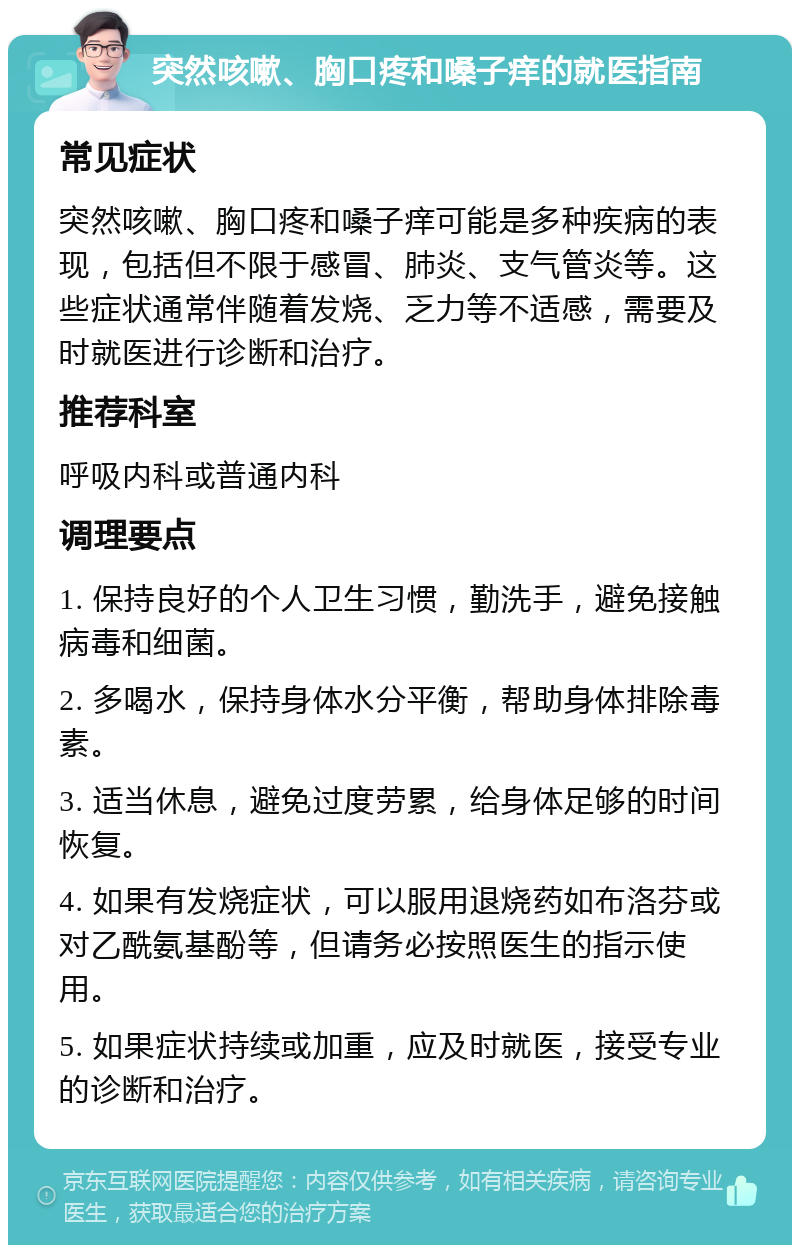 突然咳嗽、胸口疼和嗓子痒的就医指南 常见症状 突然咳嗽、胸口疼和嗓子痒可能是多种疾病的表现，包括但不限于感冒、肺炎、支气管炎等。这些症状通常伴随着发烧、乏力等不适感，需要及时就医进行诊断和治疗。 推荐科室 呼吸内科或普通内科 调理要点 1. 保持良好的个人卫生习惯，勤洗手，避免接触病毒和细菌。 2. 多喝水，保持身体水分平衡，帮助身体排除毒素。 3. 适当休息，避免过度劳累，给身体足够的时间恢复。 4. 如果有发烧症状，可以服用退烧药如布洛芬或对乙酰氨基酚等，但请务必按照医生的指示使用。 5. 如果症状持续或加重，应及时就医，接受专业的诊断和治疗。