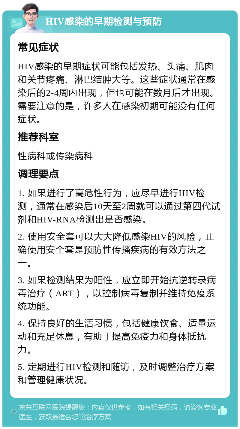 HIV感染的早期检测与预防 常见症状 HIV感染的早期症状可能包括发热、头痛、肌肉和关节疼痛、淋巴结肿大等。这些症状通常在感染后的2-4周内出现，但也可能在数月后才出现。需要注意的是，许多人在感染初期可能没有任何症状。 推荐科室 性病科或传染病科 调理要点 1. 如果进行了高危性行为，应尽早进行HIV检测，通常在感染后10天至2周就可以通过第四代试剂和HIV-RNA检测出是否感染。 2. 使用安全套可以大大降低感染HIV的风险，正确使用安全套是预防性传播疾病的有效方法之一。 3. 如果检测结果为阳性，应立即开始抗逆转录病毒治疗（ART），以控制病毒复制并维持免疫系统功能。 4. 保持良好的生活习惯，包括健康饮食、适量运动和充足休息，有助于提高免疫力和身体抵抗力。 5. 定期进行HIV检测和随访，及时调整治疗方案和管理健康状况。