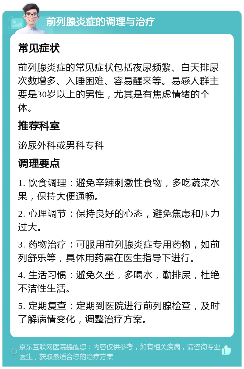 前列腺炎症的调理与治疗 常见症状 前列腺炎症的常见症状包括夜尿频繁、白天排尿次数增多、入睡困难、容易醒来等。易感人群主要是30岁以上的男性，尤其是有焦虑情绪的个体。 推荐科室 泌尿外科或男科专科 调理要点 1. 饮食调理：避免辛辣刺激性食物，多吃蔬菜水果，保持大便通畅。 2. 心理调节：保持良好的心态，避免焦虑和压力过大。 3. 药物治疗：可服用前列腺炎症专用药物，如前列舒乐等，具体用药需在医生指导下进行。 4. 生活习惯：避免久坐，多喝水，勤排尿，杜绝不洁性生活。 5. 定期复查：定期到医院进行前列腺检查，及时了解病情变化，调整治疗方案。