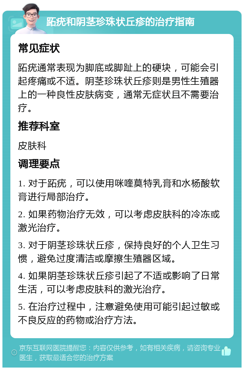 跖疣和阴茎珍珠状丘疹的治疗指南 常见症状 跖疣通常表现为脚底或脚趾上的硬块，可能会引起疼痛或不适。阴茎珍珠状丘疹则是男性生殖器上的一种良性皮肤病变，通常无症状且不需要治疗。 推荐科室 皮肤科 调理要点 1. 对于跖疣，可以使用咪喹莫特乳膏和水杨酸软膏进行局部治疗。 2. 如果药物治疗无效，可以考虑皮肤科的冷冻或激光治疗。 3. 对于阴茎珍珠状丘疹，保持良好的个人卫生习惯，避免过度清洁或摩擦生殖器区域。 4. 如果阴茎珍珠状丘疹引起了不适或影响了日常生活，可以考虑皮肤科的激光治疗。 5. 在治疗过程中，注意避免使用可能引起过敏或不良反应的药物或治疗方法。