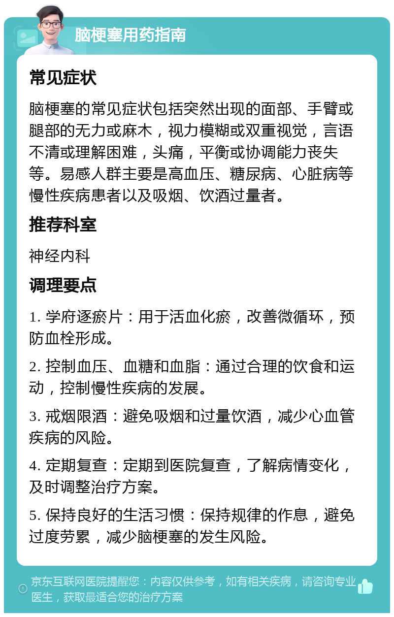 脑梗塞用药指南 常见症状 脑梗塞的常见症状包括突然出现的面部、手臂或腿部的无力或麻木，视力模糊或双重视觉，言语不清或理解困难，头痛，平衡或协调能力丧失等。易感人群主要是高血压、糖尿病、心脏病等慢性疾病患者以及吸烟、饮酒过量者。 推荐科室 神经内科 调理要点 1. 学府逐瘀片：用于活血化瘀，改善微循环，预防血栓形成。 2. 控制血压、血糖和血脂：通过合理的饮食和运动，控制慢性疾病的发展。 3. 戒烟限酒：避免吸烟和过量饮酒，减少心血管疾病的风险。 4. 定期复查：定期到医院复查，了解病情变化，及时调整治疗方案。 5. 保持良好的生活习惯：保持规律的作息，避免过度劳累，减少脑梗塞的发生风险。