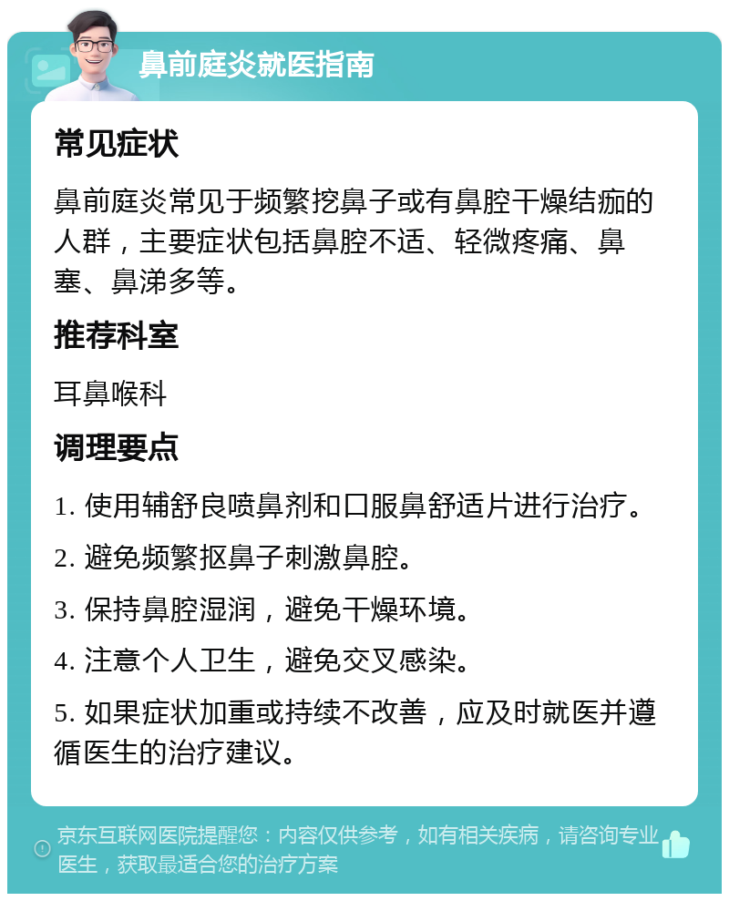 鼻前庭炎就医指南 常见症状 鼻前庭炎常见于频繁挖鼻子或有鼻腔干燥结痂的人群，主要症状包括鼻腔不适、轻微疼痛、鼻塞、鼻涕多等。 推荐科室 耳鼻喉科 调理要点 1. 使用辅舒良喷鼻剂和口服鼻舒适片进行治疗。 2. 避免频繁抠鼻子刺激鼻腔。 3. 保持鼻腔湿润，避免干燥环境。 4. 注意个人卫生，避免交叉感染。 5. 如果症状加重或持续不改善，应及时就医并遵循医生的治疗建议。