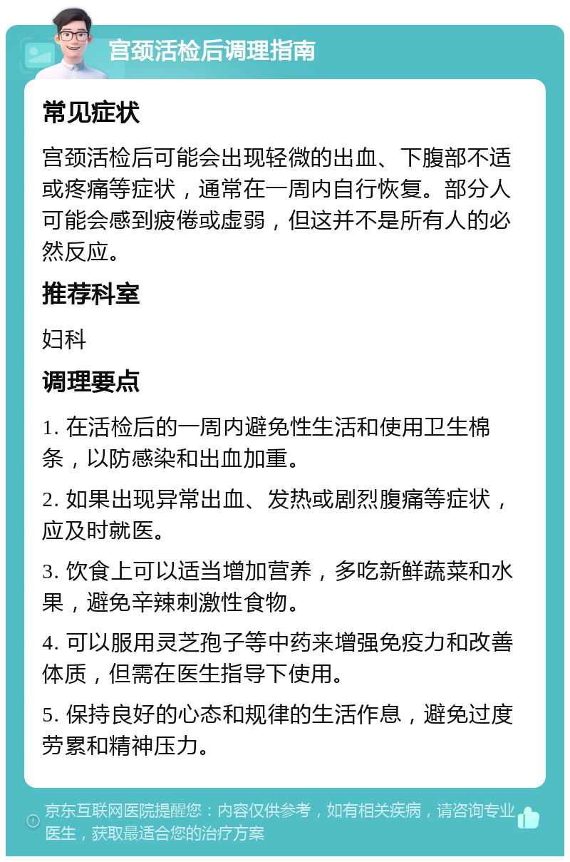 宫颈活检后调理指南 常见症状 宫颈活检后可能会出现轻微的出血、下腹部不适或疼痛等症状，通常在一周内自行恢复。部分人可能会感到疲倦或虚弱，但这并不是所有人的必然反应。 推荐科室 妇科 调理要点 1. 在活检后的一周内避免性生活和使用卫生棉条，以防感染和出血加重。 2. 如果出现异常出血、发热或剧烈腹痛等症状，应及时就医。 3. 饮食上可以适当增加营养，多吃新鲜蔬菜和水果，避免辛辣刺激性食物。 4. 可以服用灵芝孢子等中药来增强免疫力和改善体质，但需在医生指导下使用。 5. 保持良好的心态和规律的生活作息，避免过度劳累和精神压力。