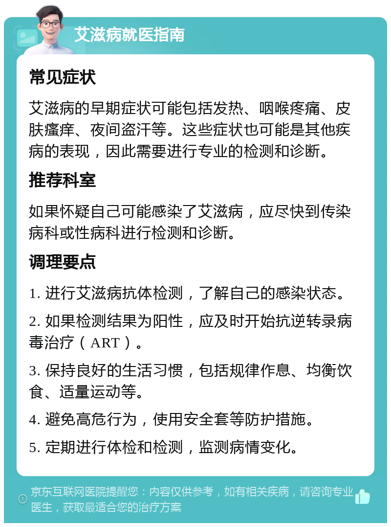 艾滋病就医指南 常见症状 艾滋病的早期症状可能包括发热、咽喉疼痛、皮肤瘙痒、夜间盗汗等。这些症状也可能是其他疾病的表现，因此需要进行专业的检测和诊断。 推荐科室 如果怀疑自己可能感染了艾滋病，应尽快到传染病科或性病科进行检测和诊断。 调理要点 1. 进行艾滋病抗体检测，了解自己的感染状态。 2. 如果检测结果为阳性，应及时开始抗逆转录病毒治疗（ART）。 3. 保持良好的生活习惯，包括规律作息、均衡饮食、适量运动等。 4. 避免高危行为，使用安全套等防护措施。 5. 定期进行体检和检测，监测病情变化。