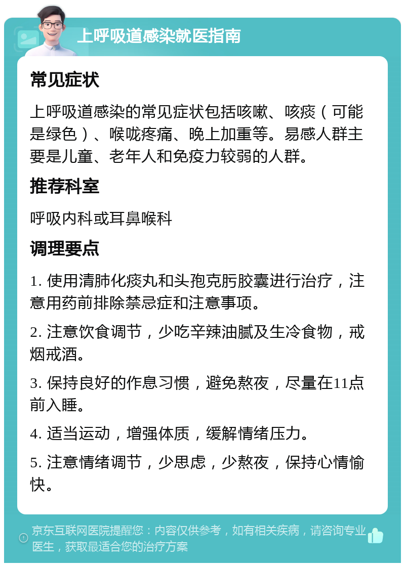 上呼吸道感染就医指南 常见症状 上呼吸道感染的常见症状包括咳嗽、咳痰（可能是绿色）、喉咙疼痛、晚上加重等。易感人群主要是儿童、老年人和免疫力较弱的人群。 推荐科室 呼吸内科或耳鼻喉科 调理要点 1. 使用清肺化痰丸和头孢克肟胶囊进行治疗，注意用药前排除禁忌症和注意事项。 2. 注意饮食调节，少吃辛辣油腻及生冷食物，戒烟戒酒。 3. 保持良好的作息习惯，避免熬夜，尽量在11点前入睡。 4. 适当运动，增强体质，缓解情绪压力。 5. 注意情绪调节，少思虑，少熬夜，保持心情愉快。