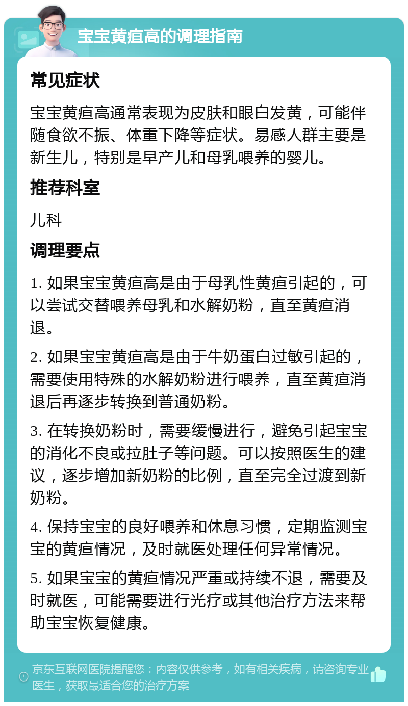 宝宝黄疸高的调理指南 常见症状 宝宝黄疸高通常表现为皮肤和眼白发黄，可能伴随食欲不振、体重下降等症状。易感人群主要是新生儿，特别是早产儿和母乳喂养的婴儿。 推荐科室 儿科 调理要点 1. 如果宝宝黄疸高是由于母乳性黄疸引起的，可以尝试交替喂养母乳和水解奶粉，直至黄疸消退。 2. 如果宝宝黄疸高是由于牛奶蛋白过敏引起的，需要使用特殊的水解奶粉进行喂养，直至黄疸消退后再逐步转换到普通奶粉。 3. 在转换奶粉时，需要缓慢进行，避免引起宝宝的消化不良或拉肚子等问题。可以按照医生的建议，逐步增加新奶粉的比例，直至完全过渡到新奶粉。 4. 保持宝宝的良好喂养和休息习惯，定期监测宝宝的黄疸情况，及时就医处理任何异常情况。 5. 如果宝宝的黄疸情况严重或持续不退，需要及时就医，可能需要进行光疗或其他治疗方法来帮助宝宝恢复健康。