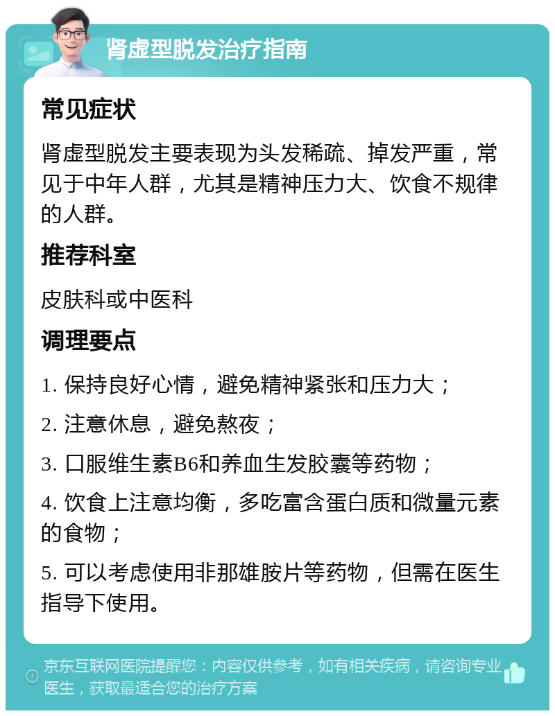 肾虚型脱发治疗指南 常见症状 肾虚型脱发主要表现为头发稀疏、掉发严重，常见于中年人群，尤其是精神压力大、饮食不规律的人群。 推荐科室 皮肤科或中医科 调理要点 1. 保持良好心情，避免精神紧张和压力大； 2. 注意休息，避免熬夜； 3. 口服维生素B6和养血生发胶囊等药物； 4. 饮食上注意均衡，多吃富含蛋白质和微量元素的食物； 5. 可以考虑使用非那雄胺片等药物，但需在医生指导下使用。