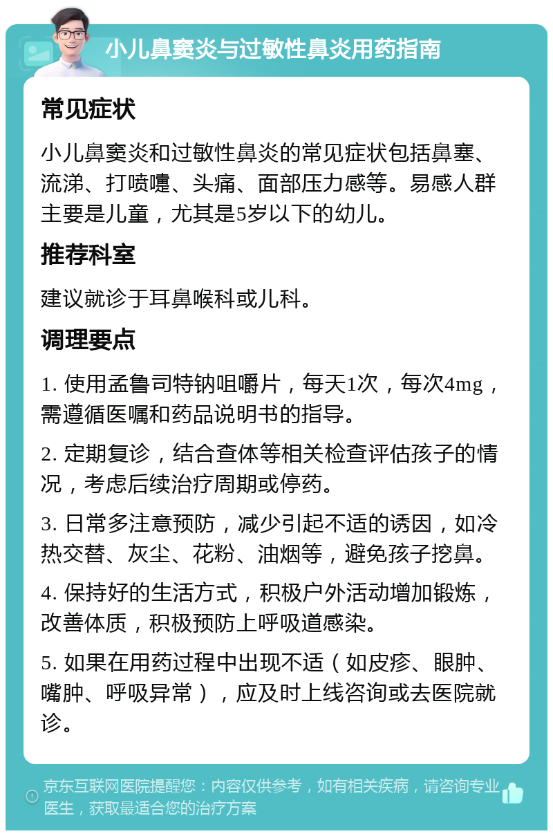 小儿鼻窦炎与过敏性鼻炎用药指南 常见症状 小儿鼻窦炎和过敏性鼻炎的常见症状包括鼻塞、流涕、打喷嚏、头痛、面部压力感等。易感人群主要是儿童，尤其是5岁以下的幼儿。 推荐科室 建议就诊于耳鼻喉科或儿科。 调理要点 1. 使用孟鲁司特钠咀嚼片，每天1次，每次4mg，需遵循医嘱和药品说明书的指导。 2. 定期复诊，结合查体等相关检查评估孩子的情况，考虑后续治疗周期或停药。 3. 日常多注意预防，减少引起不适的诱因，如冷热交替、灰尘、花粉、油烟等，避免孩子挖鼻。 4. 保持好的生活方式，积极户外活动增加锻炼，改善体质，积极预防上呼吸道感染。 5. 如果在用药过程中出现不适（如皮疹、眼肿、嘴肿、呼吸异常），应及时上线咨询或去医院就诊。