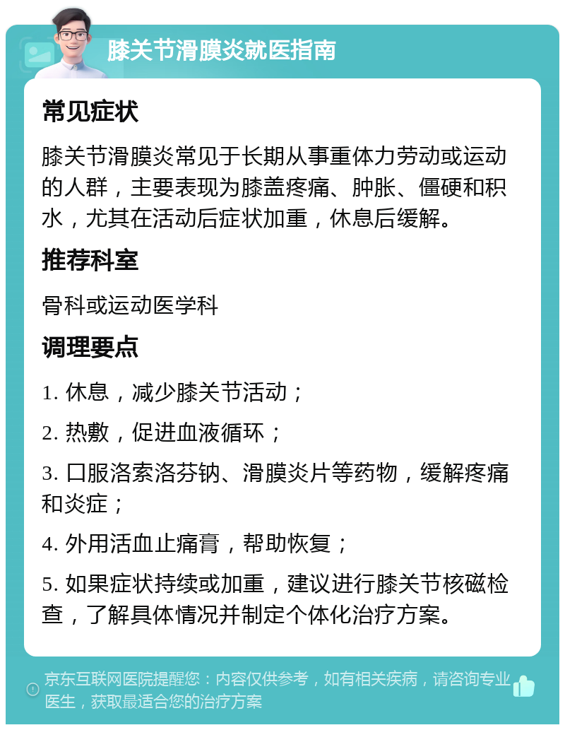 膝关节滑膜炎就医指南 常见症状 膝关节滑膜炎常见于长期从事重体力劳动或运动的人群，主要表现为膝盖疼痛、肿胀、僵硬和积水，尤其在活动后症状加重，休息后缓解。 推荐科室 骨科或运动医学科 调理要点 1. 休息，减少膝关节活动； 2. 热敷，促进血液循环； 3. 口服洛索洛芬钠、滑膜炎片等药物，缓解疼痛和炎症； 4. 外用活血止痛膏，帮助恢复； 5. 如果症状持续或加重，建议进行膝关节核磁检查，了解具体情况并制定个体化治疗方案。