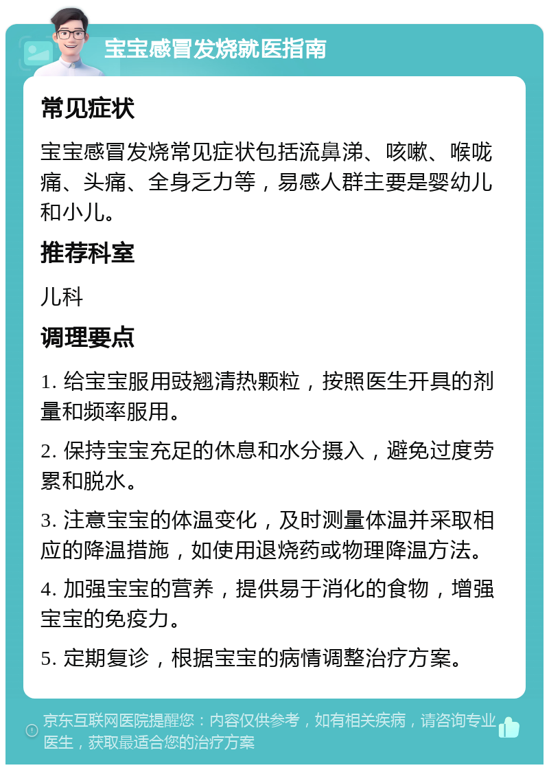 宝宝感冒发烧就医指南 常见症状 宝宝感冒发烧常见症状包括流鼻涕、咳嗽、喉咙痛、头痛、全身乏力等，易感人群主要是婴幼儿和小儿。 推荐科室 儿科 调理要点 1. 给宝宝服用豉翘清热颗粒，按照医生开具的剂量和频率服用。 2. 保持宝宝充足的休息和水分摄入，避免过度劳累和脱水。 3. 注意宝宝的体温变化，及时测量体温并采取相应的降温措施，如使用退烧药或物理降温方法。 4. 加强宝宝的营养，提供易于消化的食物，增强宝宝的免疫力。 5. 定期复诊，根据宝宝的病情调整治疗方案。