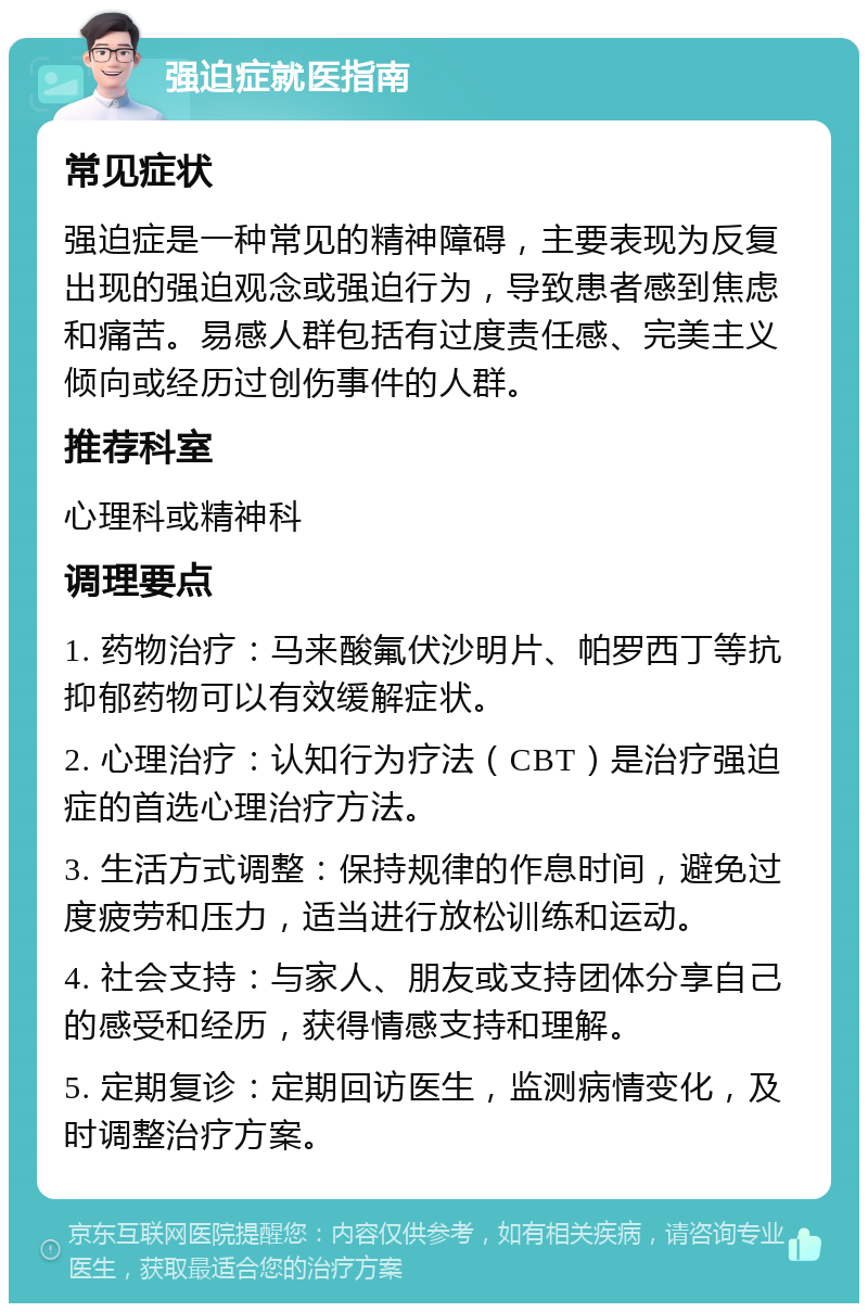 强迫症就医指南 常见症状 强迫症是一种常见的精神障碍，主要表现为反复出现的强迫观念或强迫行为，导致患者感到焦虑和痛苦。易感人群包括有过度责任感、完美主义倾向或经历过创伤事件的人群。 推荐科室 心理科或精神科 调理要点 1. 药物治疗：马来酸氟伏沙明片、帕罗西丁等抗抑郁药物可以有效缓解症状。 2. 心理治疗：认知行为疗法（CBT）是治疗强迫症的首选心理治疗方法。 3. 生活方式调整：保持规律的作息时间，避免过度疲劳和压力，适当进行放松训练和运动。 4. 社会支持：与家人、朋友或支持团体分享自己的感受和经历，获得情感支持和理解。 5. 定期复诊：定期回访医生，监测病情变化，及时调整治疗方案。