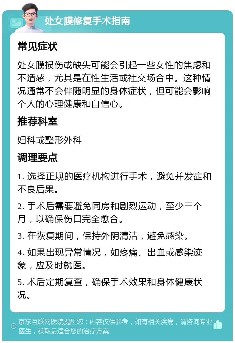 处女膜修复手术指南 常见症状 处女膜损伤或缺失可能会引起一些女性的焦虑和不适感，尤其是在性生活或社交场合中。这种情况通常不会伴随明显的身体症状，但可能会影响个人的心理健康和自信心。 推荐科室 妇科或整形外科 调理要点 1. 选择正规的医疗机构进行手术，避免并发症和不良后果。 2. 手术后需要避免同房和剧烈运动，至少三个月，以确保伤口完全愈合。 3. 在恢复期间，保持外阴清洁，避免感染。 4. 如果出现异常情况，如疼痛、出血或感染迹象，应及时就医。 5. 术后定期复查，确保手术效果和身体健康状况。