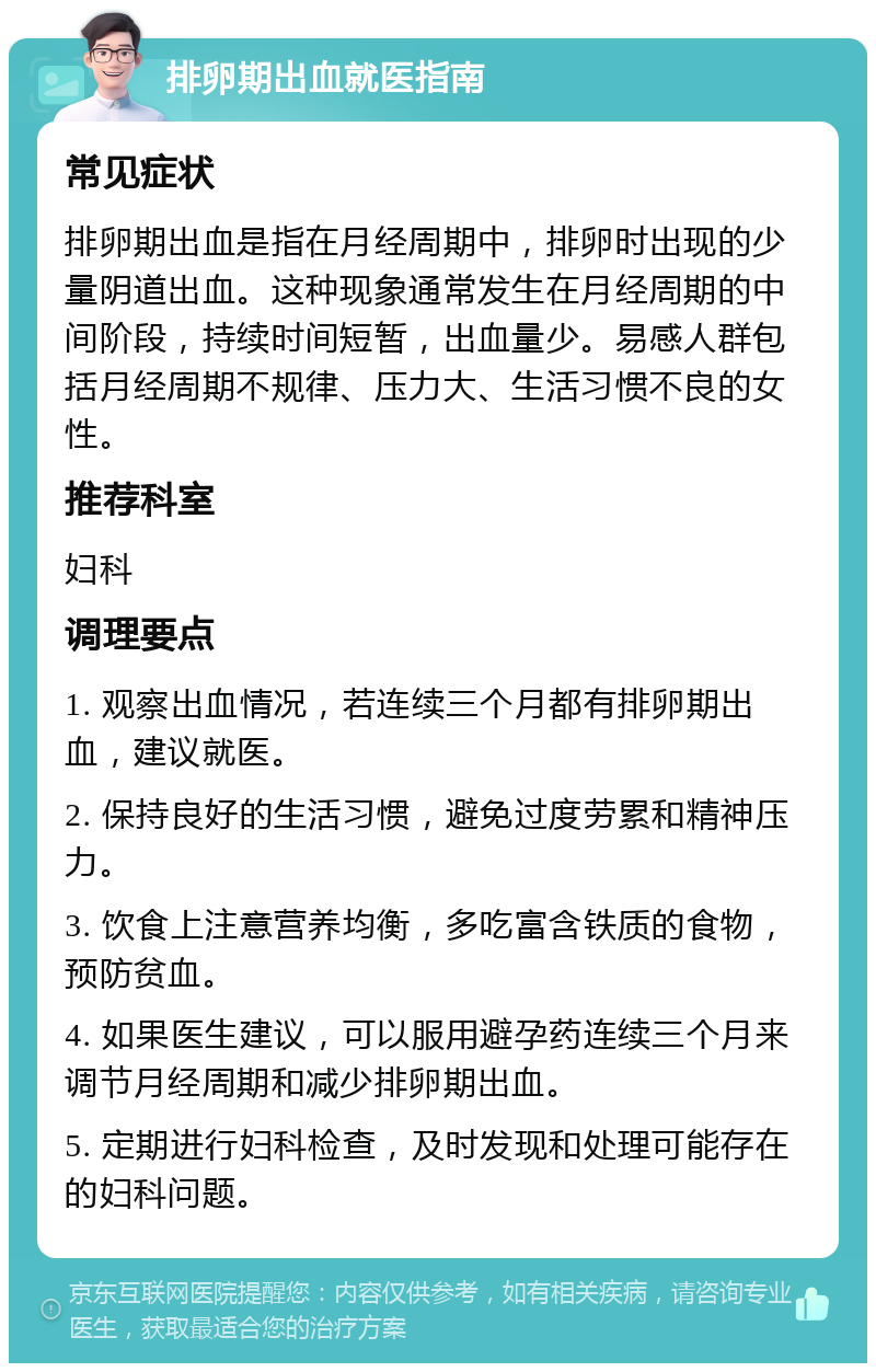 排卵期出血就医指南 常见症状 排卵期出血是指在月经周期中，排卵时出现的少量阴道出血。这种现象通常发生在月经周期的中间阶段，持续时间短暂，出血量少。易感人群包括月经周期不规律、压力大、生活习惯不良的女性。 推荐科室 妇科 调理要点 1. 观察出血情况，若连续三个月都有排卵期出血，建议就医。 2. 保持良好的生活习惯，避免过度劳累和精神压力。 3. 饮食上注意营养均衡，多吃富含铁质的食物，预防贫血。 4. 如果医生建议，可以服用避孕药连续三个月来调节月经周期和减少排卵期出血。 5. 定期进行妇科检查，及时发现和处理可能存在的妇科问题。