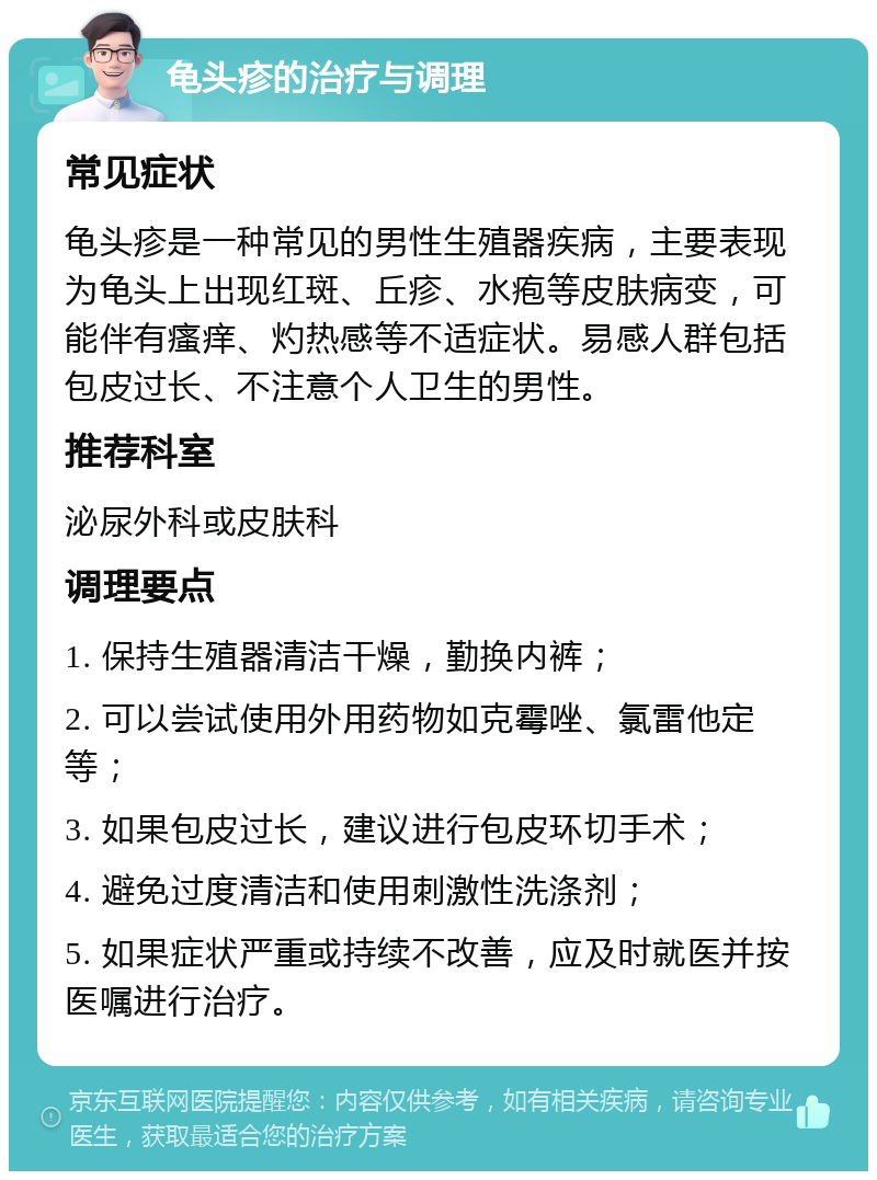 龟头疹的治疗与调理 常见症状 龟头疹是一种常见的男性生殖器疾病，主要表现为龟头上出现红斑、丘疹、水疱等皮肤病变，可能伴有瘙痒、灼热感等不适症状。易感人群包括包皮过长、不注意个人卫生的男性。 推荐科室 泌尿外科或皮肤科 调理要点 1. 保持生殖器清洁干燥，勤换内裤； 2. 可以尝试使用外用药物如克霉唑、氯雷他定等； 3. 如果包皮过长，建议进行包皮环切手术； 4. 避免过度清洁和使用刺激性洗涤剂； 5. 如果症状严重或持续不改善，应及时就医并按医嘱进行治疗。