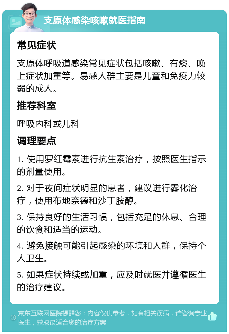 支原体感染咳嗽就医指南 常见症状 支原体呼吸道感染常见症状包括咳嗽、有痰、晚上症状加重等。易感人群主要是儿童和免疫力较弱的成人。 推荐科室 呼吸内科或儿科 调理要点 1. 使用罗红霉素进行抗生素治疗，按照医生指示的剂量使用。 2. 对于夜间症状明显的患者，建议进行雾化治疗，使用布地奈德和沙丁胺醇。 3. 保持良好的生活习惯，包括充足的休息、合理的饮食和适当的运动。 4. 避免接触可能引起感染的环境和人群，保持个人卫生。 5. 如果症状持续或加重，应及时就医并遵循医生的治疗建议。