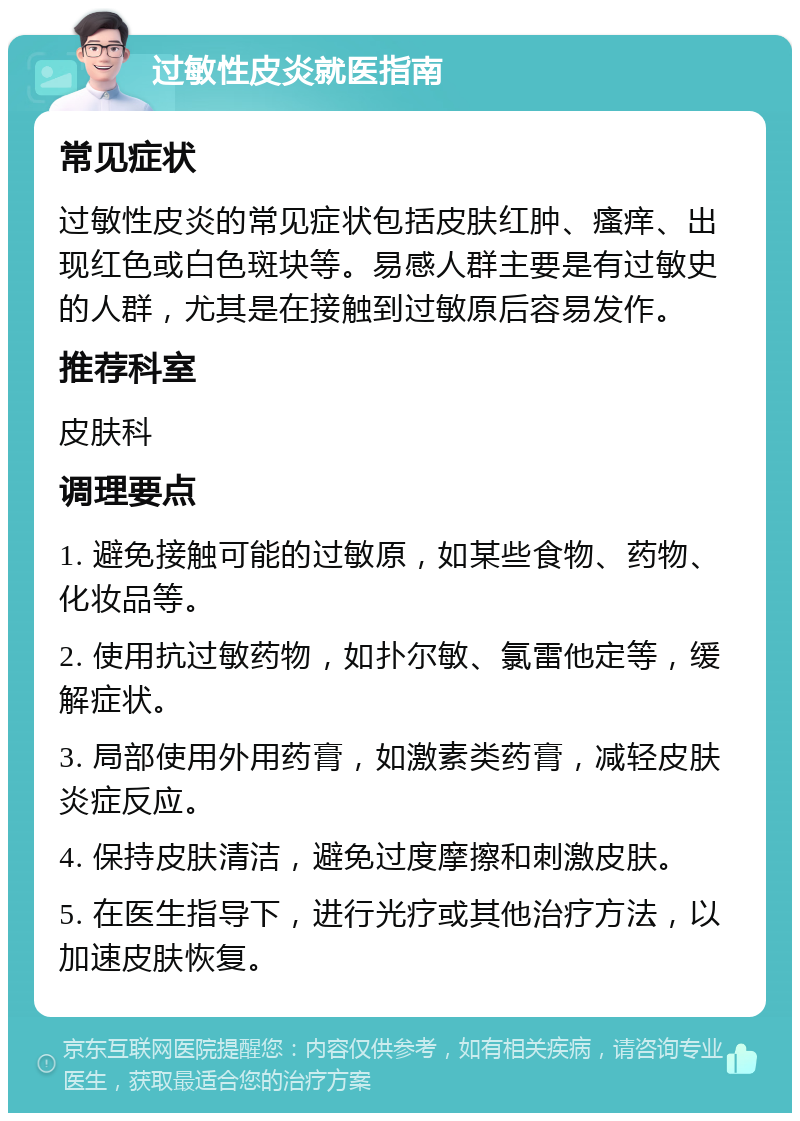 过敏性皮炎就医指南 常见症状 过敏性皮炎的常见症状包括皮肤红肿、瘙痒、出现红色或白色斑块等。易感人群主要是有过敏史的人群，尤其是在接触到过敏原后容易发作。 推荐科室 皮肤科 调理要点 1. 避免接触可能的过敏原，如某些食物、药物、化妆品等。 2. 使用抗过敏药物，如扑尔敏、氯雷他定等，缓解症状。 3. 局部使用外用药膏，如激素类药膏，减轻皮肤炎症反应。 4. 保持皮肤清洁，避免过度摩擦和刺激皮肤。 5. 在医生指导下，进行光疗或其他治疗方法，以加速皮肤恢复。