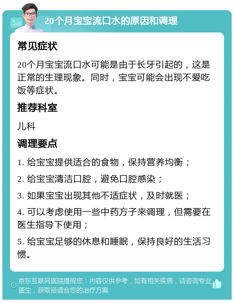 20个月宝宝流口水的原因和调理 常见症状 20个月宝宝流口水可能是由于长牙引起的，这是正常的生理现象。同时，宝宝可能会出现不爱吃饭等症状。 推荐科室 儿科 调理要点 1. 给宝宝提供适合的食物，保持营养均衡； 2. 给宝宝清洁口腔，避免口腔感染； 3. 如果宝宝出现其他不适症状，及时就医； 4. 可以考虑使用一些中药方子来调理，但需要在医生指导下使用； 5. 给宝宝足够的休息和睡眠，保持良好的生活习惯。