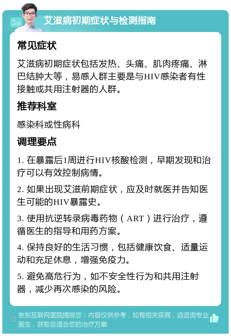 艾滋病初期症状与检测指南 常见症状 艾滋病初期症状包括发热、头痛、肌肉疼痛、淋巴结肿大等，易感人群主要是与HIV感染者有性接触或共用注射器的人群。 推荐科室 感染科或性病科 调理要点 1. 在暴露后1周进行HIV核酸检测，早期发现和治疗可以有效控制病情。 2. 如果出现艾滋前期症状，应及时就医并告知医生可能的HIV暴露史。 3. 使用抗逆转录病毒药物（ART）进行治疗，遵循医生的指导和用药方案。 4. 保持良好的生活习惯，包括健康饮食、适量运动和充足休息，增强免疫力。 5. 避免高危行为，如不安全性行为和共用注射器，减少再次感染的风险。