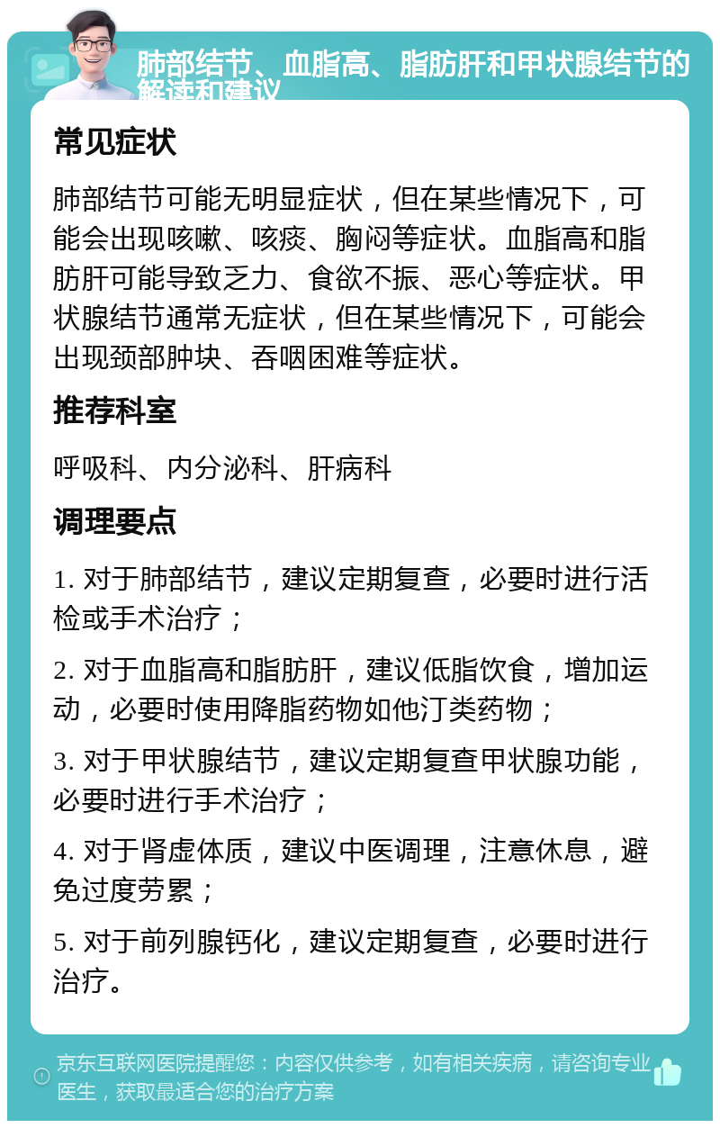 肺部结节、血脂高、脂肪肝和甲状腺结节的解读和建议 常见症状 肺部结节可能无明显症状，但在某些情况下，可能会出现咳嗽、咳痰、胸闷等症状。血脂高和脂肪肝可能导致乏力、食欲不振、恶心等症状。甲状腺结节通常无症状，但在某些情况下，可能会出现颈部肿块、吞咽困难等症状。 推荐科室 呼吸科、内分泌科、肝病科 调理要点 1. 对于肺部结节，建议定期复查，必要时进行活检或手术治疗； 2. 对于血脂高和脂肪肝，建议低脂饮食，增加运动，必要时使用降脂药物如他汀类药物； 3. 对于甲状腺结节，建议定期复查甲状腺功能，必要时进行手术治疗； 4. 对于肾虚体质，建议中医调理，注意休息，避免过度劳累； 5. 对于前列腺钙化，建议定期复查，必要时进行治疗。