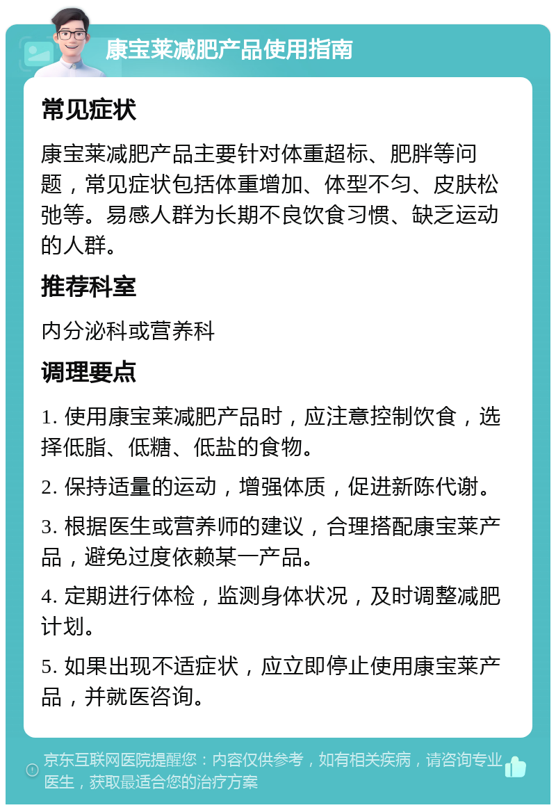 康宝莱减肥产品使用指南 常见症状 康宝莱减肥产品主要针对体重超标、肥胖等问题，常见症状包括体重增加、体型不匀、皮肤松弛等。易感人群为长期不良饮食习惯、缺乏运动的人群。 推荐科室 内分泌科或营养科 调理要点 1. 使用康宝莱减肥产品时，应注意控制饮食，选择低脂、低糖、低盐的食物。 2. 保持适量的运动，增强体质，促进新陈代谢。 3. 根据医生或营养师的建议，合理搭配康宝莱产品，避免过度依赖某一产品。 4. 定期进行体检，监测身体状况，及时调整减肥计划。 5. 如果出现不适症状，应立即停止使用康宝莱产品，并就医咨询。