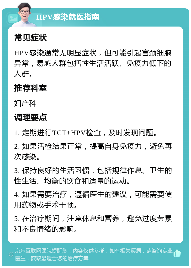 HPV感染就医指南 常见症状 HPV感染通常无明显症状，但可能引起宫颈细胞异常，易感人群包括性生活活跃、免疫力低下的人群。 推荐科室 妇产科 调理要点 1. 定期进行TCT+HPV检查，及时发现问题。 2. 如果活检结果正常，提高自身免疫力，避免再次感染。 3. 保持良好的生活习惯，包括规律作息、卫生的性生活、均衡的饮食和适量的运动。 4. 如果需要治疗，遵循医生的建议，可能需要使用药物或手术干预。 5. 在治疗期间，注意休息和营养，避免过度劳累和不良情绪的影响。