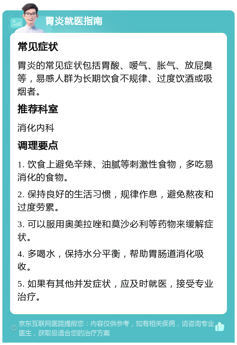 胃炎就医指南 常见症状 胃炎的常见症状包括胃酸、嗳气、胀气、放屁臭等，易感人群为长期饮食不规律、过度饮酒或吸烟者。 推荐科室 消化内科 调理要点 1. 饮食上避免辛辣、油腻等刺激性食物，多吃易消化的食物。 2. 保持良好的生活习惯，规律作息，避免熬夜和过度劳累。 3. 可以服用奥美拉唑和莫沙必利等药物来缓解症状。 4. 多喝水，保持水分平衡，帮助胃肠道消化吸收。 5. 如果有其他并发症状，应及时就医，接受专业治疗。