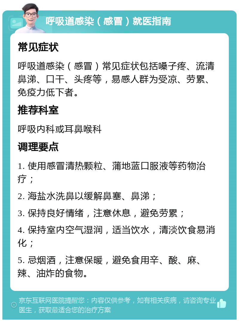 呼吸道感染（感冒）就医指南 常见症状 呼吸道感染（感冒）常见症状包括嗓子疼、流清鼻涕、口干、头疼等，易感人群为受凉、劳累、免疫力低下者。 推荐科室 呼吸内科或耳鼻喉科 调理要点 1. 使用感冒清热颗粒、蒲地蓝口服液等药物治疗； 2. 海盐水洗鼻以缓解鼻塞、鼻涕； 3. 保持良好情绪，注意休息，避免劳累； 4. 保持室内空气湿润，适当饮水，清淡饮食易消化； 5. 忌烟酒，注意保暖，避免食用辛、酸、麻、辣、油炸的食物。