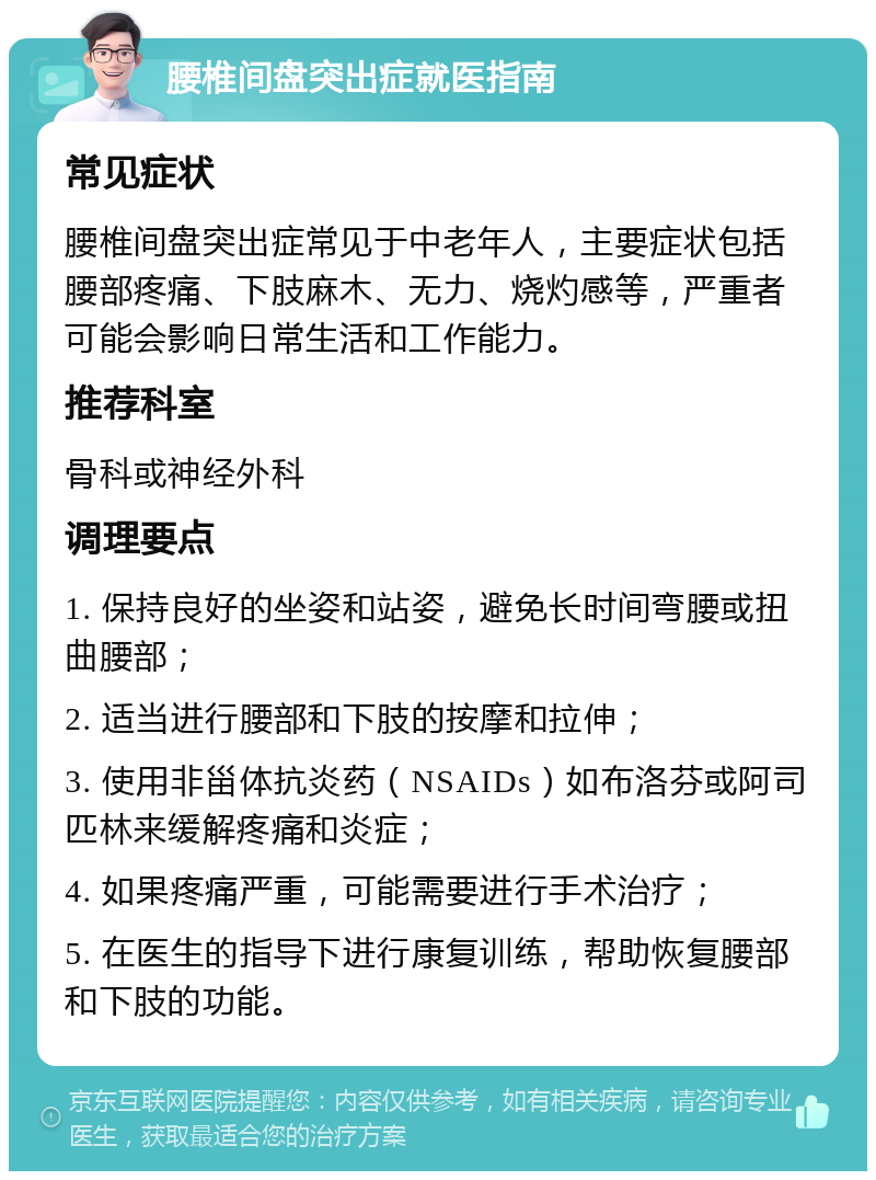 腰椎间盘突出症就医指南 常见症状 腰椎间盘突出症常见于中老年人，主要症状包括腰部疼痛、下肢麻木、无力、烧灼感等，严重者可能会影响日常生活和工作能力。 推荐科室 骨科或神经外科 调理要点 1. 保持良好的坐姿和站姿，避免长时间弯腰或扭曲腰部； 2. 适当进行腰部和下肢的按摩和拉伸； 3. 使用非甾体抗炎药（NSAIDs）如布洛芬或阿司匹林来缓解疼痛和炎症； 4. 如果疼痛严重，可能需要进行手术治疗； 5. 在医生的指导下进行康复训练，帮助恢复腰部和下肢的功能。