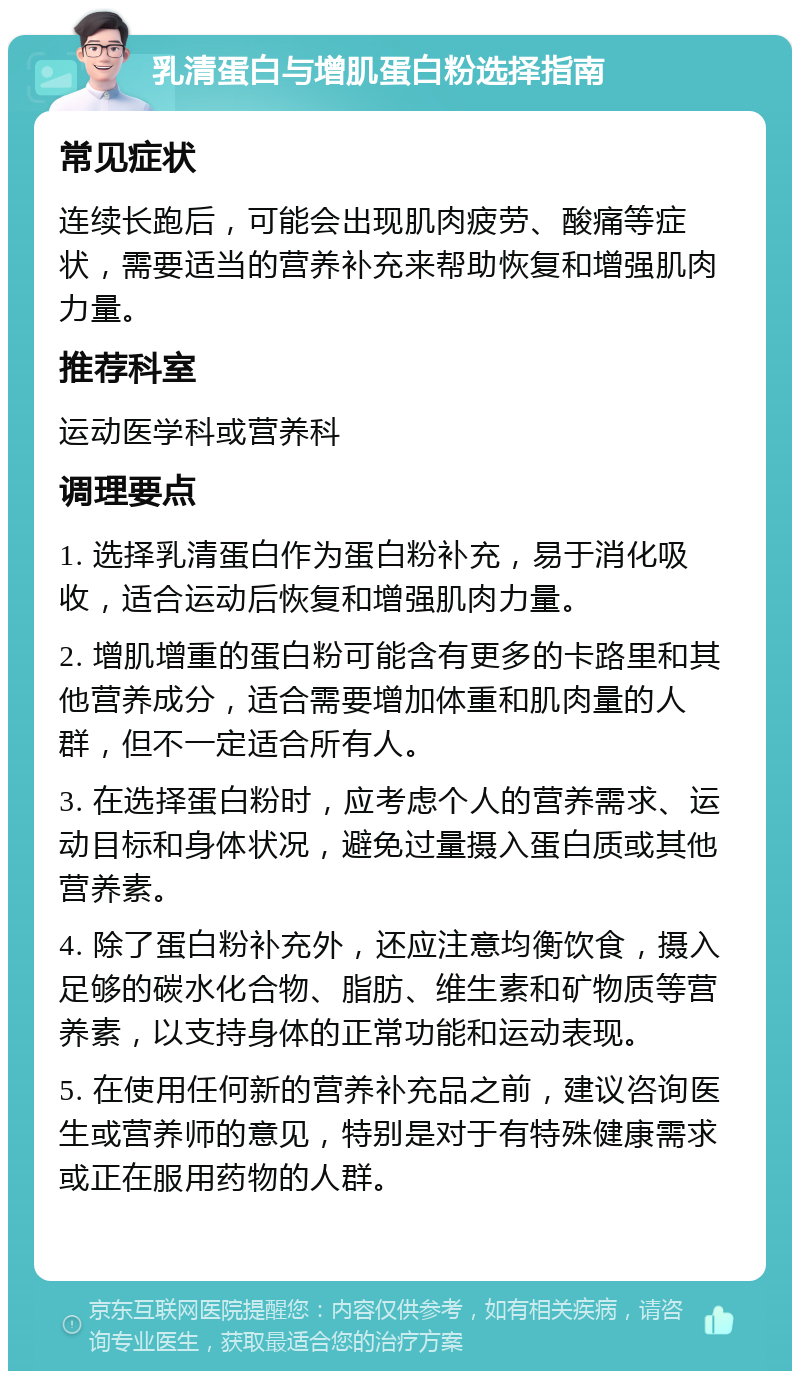 乳清蛋白与增肌蛋白粉选择指南 常见症状 连续长跑后，可能会出现肌肉疲劳、酸痛等症状，需要适当的营养补充来帮助恢复和增强肌肉力量。 推荐科室 运动医学科或营养科 调理要点 1. 选择乳清蛋白作为蛋白粉补充，易于消化吸收，适合运动后恢复和增强肌肉力量。 2. 增肌增重的蛋白粉可能含有更多的卡路里和其他营养成分，适合需要增加体重和肌肉量的人群，但不一定适合所有人。 3. 在选择蛋白粉时，应考虑个人的营养需求、运动目标和身体状况，避免过量摄入蛋白质或其他营养素。 4. 除了蛋白粉补充外，还应注意均衡饮食，摄入足够的碳水化合物、脂肪、维生素和矿物质等营养素，以支持身体的正常功能和运动表现。 5. 在使用任何新的营养补充品之前，建议咨询医生或营养师的意见，特别是对于有特殊健康需求或正在服用药物的人群。