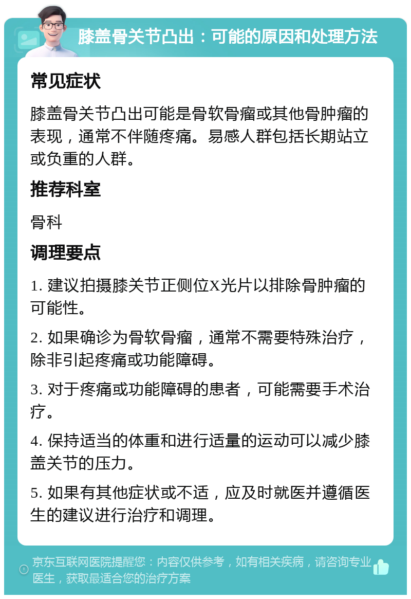 膝盖骨关节凸出：可能的原因和处理方法 常见症状 膝盖骨关节凸出可能是骨软骨瘤或其他骨肿瘤的表现，通常不伴随疼痛。易感人群包括长期站立或负重的人群。 推荐科室 骨科 调理要点 1. 建议拍摄膝关节正侧位X光片以排除骨肿瘤的可能性。 2. 如果确诊为骨软骨瘤，通常不需要特殊治疗，除非引起疼痛或功能障碍。 3. 对于疼痛或功能障碍的患者，可能需要手术治疗。 4. 保持适当的体重和进行适量的运动可以减少膝盖关节的压力。 5. 如果有其他症状或不适，应及时就医并遵循医生的建议进行治疗和调理。