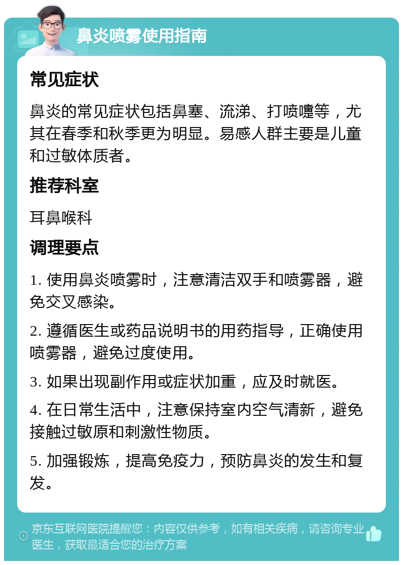 鼻炎喷雾使用指南 常见症状 鼻炎的常见症状包括鼻塞、流涕、打喷嚏等，尤其在春季和秋季更为明显。易感人群主要是儿童和过敏体质者。 推荐科室 耳鼻喉科 调理要点 1. 使用鼻炎喷雾时，注意清洁双手和喷雾器，避免交叉感染。 2. 遵循医生或药品说明书的用药指导，正确使用喷雾器，避免过度使用。 3. 如果出现副作用或症状加重，应及时就医。 4. 在日常生活中，注意保持室内空气清新，避免接触过敏原和刺激性物质。 5. 加强锻炼，提高免疫力，预防鼻炎的发生和复发。