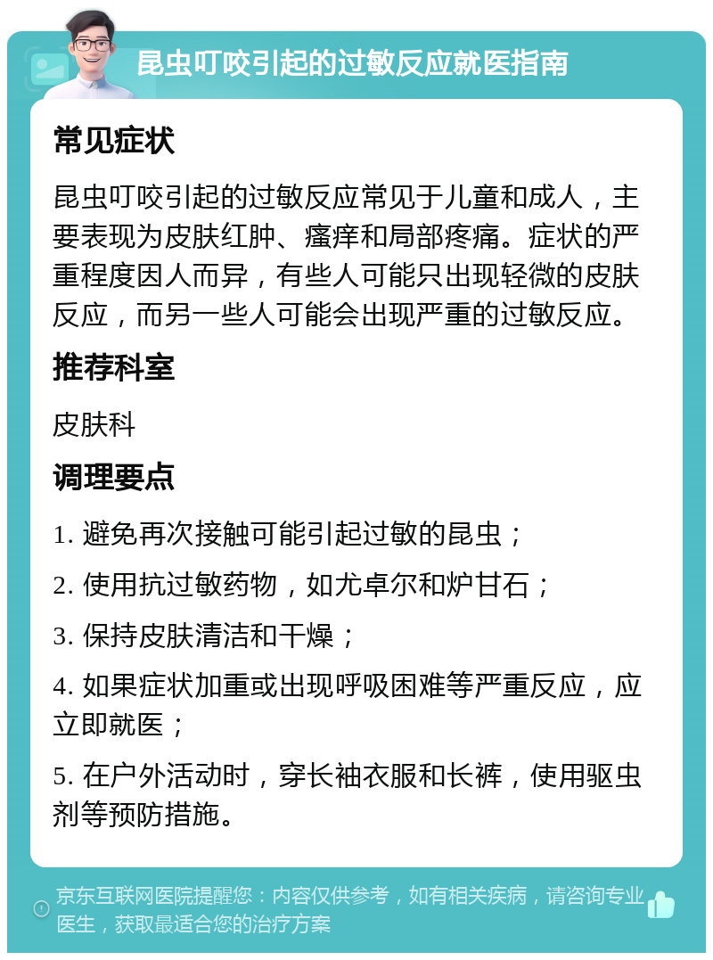 昆虫叮咬引起的过敏反应就医指南 常见症状 昆虫叮咬引起的过敏反应常见于儿童和成人，主要表现为皮肤红肿、瘙痒和局部疼痛。症状的严重程度因人而异，有些人可能只出现轻微的皮肤反应，而另一些人可能会出现严重的过敏反应。 推荐科室 皮肤科 调理要点 1. 避免再次接触可能引起过敏的昆虫； 2. 使用抗过敏药物，如尤卓尔和炉甘石； 3. 保持皮肤清洁和干燥； 4. 如果症状加重或出现呼吸困难等严重反应，应立即就医； 5. 在户外活动时，穿长袖衣服和长裤，使用驱虫剂等预防措施。