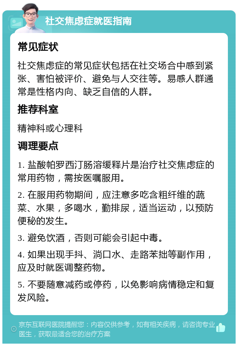 社交焦虑症就医指南 常见症状 社交焦虑症的常见症状包括在社交场合中感到紧张、害怕被评价、避免与人交往等。易感人群通常是性格内向、缺乏自信的人群。 推荐科室 精神科或心理科 调理要点 1. 盐酸帕罗西汀肠溶缓释片是治疗社交焦虑症的常用药物，需按医嘱服用。 2. 在服用药物期间，应注意多吃含粗纤维的蔬菜、水果，多喝水，勤排尿，适当运动，以预防便秘的发生。 3. 避免饮酒，否则可能会引起中毒。 4. 如果出现手抖、淌口水、走路苯拙等副作用，应及时就医调整药物。 5. 不要随意减药或停药，以免影响病情稳定和复发风险。