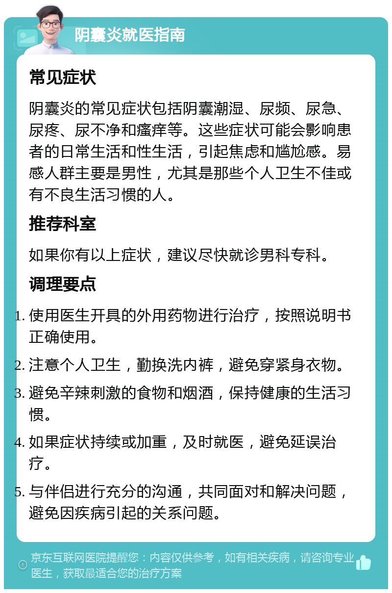 阴囊炎就医指南 常见症状 阴囊炎的常见症状包括阴囊潮湿、尿频、尿急、尿疼、尿不净和瘙痒等。这些症状可能会影响患者的日常生活和性生活，引起焦虑和尴尬感。易感人群主要是男性，尤其是那些个人卫生不佳或有不良生活习惯的人。 推荐科室 如果你有以上症状，建议尽快就诊男科专科。 调理要点 使用医生开具的外用药物进行治疗，按照说明书正确使用。 注意个人卫生，勤换洗内裤，避免穿紧身衣物。 避免辛辣刺激的食物和烟酒，保持健康的生活习惯。 如果症状持续或加重，及时就医，避免延误治疗。 与伴侣进行充分的沟通，共同面对和解决问题，避免因疾病引起的关系问题。