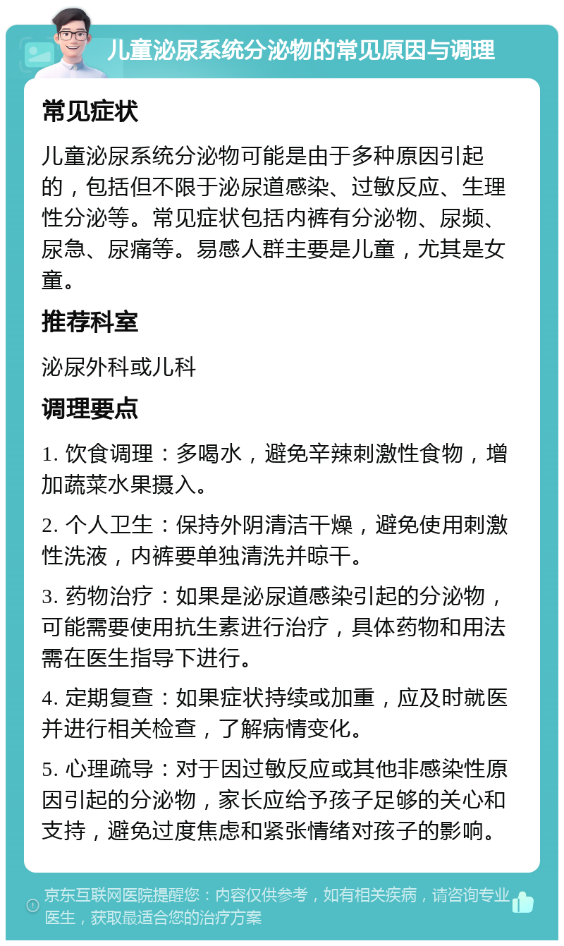 儿童泌尿系统分泌物的常见原因与调理 常见症状 儿童泌尿系统分泌物可能是由于多种原因引起的，包括但不限于泌尿道感染、过敏反应、生理性分泌等。常见症状包括内裤有分泌物、尿频、尿急、尿痛等。易感人群主要是儿童，尤其是女童。 推荐科室 泌尿外科或儿科 调理要点 1. 饮食调理：多喝水，避免辛辣刺激性食物，增加蔬菜水果摄入。 2. 个人卫生：保持外阴清洁干燥，避免使用刺激性洗液，内裤要单独清洗并晾干。 3. 药物治疗：如果是泌尿道感染引起的分泌物，可能需要使用抗生素进行治疗，具体药物和用法需在医生指导下进行。 4. 定期复查：如果症状持续或加重，应及时就医并进行相关检查，了解病情变化。 5. 心理疏导：对于因过敏反应或其他非感染性原因引起的分泌物，家长应给予孩子足够的关心和支持，避免过度焦虑和紧张情绪对孩子的影响。