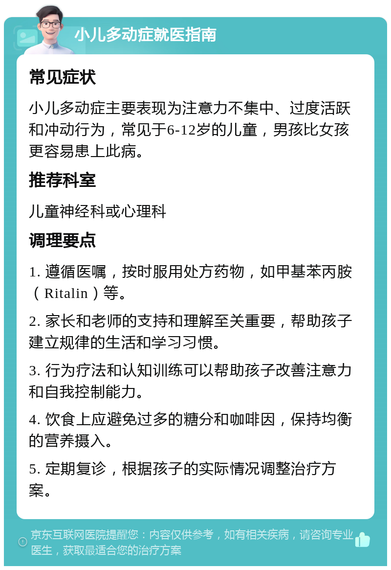 小儿多动症就医指南 常见症状 小儿多动症主要表现为注意力不集中、过度活跃和冲动行为，常见于6-12岁的儿童，男孩比女孩更容易患上此病。 推荐科室 儿童神经科或心理科 调理要点 1. 遵循医嘱，按时服用处方药物，如甲基苯丙胺（Ritalin）等。 2. 家长和老师的支持和理解至关重要，帮助孩子建立规律的生活和学习习惯。 3. 行为疗法和认知训练可以帮助孩子改善注意力和自我控制能力。 4. 饮食上应避免过多的糖分和咖啡因，保持均衡的营养摄入。 5. 定期复诊，根据孩子的实际情况调整治疗方案。