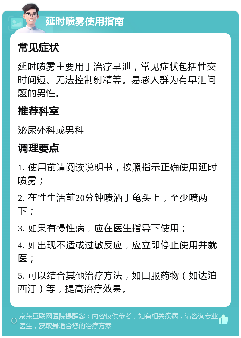 延时喷雾使用指南 常见症状 延时喷雾主要用于治疗早泄，常见症状包括性交时间短、无法控制射精等。易感人群为有早泄问题的男性。 推荐科室 泌尿外科或男科 调理要点 1. 使用前请阅读说明书，按照指示正确使用延时喷雾； 2. 在性生活前20分钟喷洒于龟头上，至少喷两下； 3. 如果有慢性病，应在医生指导下使用； 4. 如出现不适或过敏反应，应立即停止使用并就医； 5. 可以结合其他治疗方法，如口服药物（如达泊西汀）等，提高治疗效果。