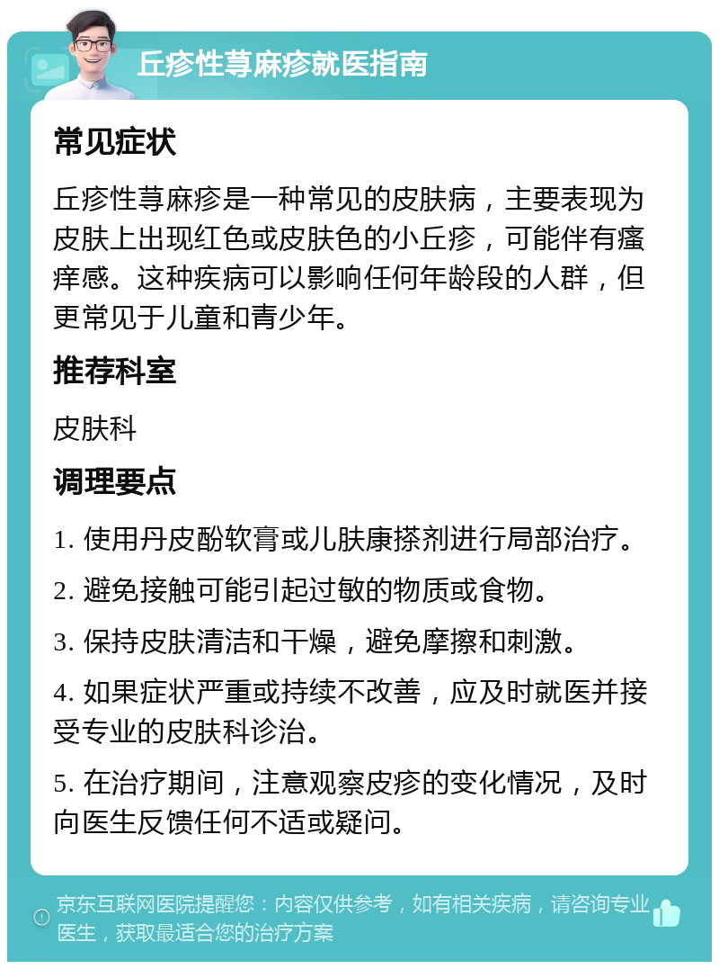 丘疹性荨麻疹就医指南 常见症状 丘疹性荨麻疹是一种常见的皮肤病，主要表现为皮肤上出现红色或皮肤色的小丘疹，可能伴有瘙痒感。这种疾病可以影响任何年龄段的人群，但更常见于儿童和青少年。 推荐科室 皮肤科 调理要点 1. 使用丹皮酚软膏或儿肤康搽剂进行局部治疗。 2. 避免接触可能引起过敏的物质或食物。 3. 保持皮肤清洁和干燥，避免摩擦和刺激。 4. 如果症状严重或持续不改善，应及时就医并接受专业的皮肤科诊治。 5. 在治疗期间，注意观察皮疹的变化情况，及时向医生反馈任何不适或疑问。