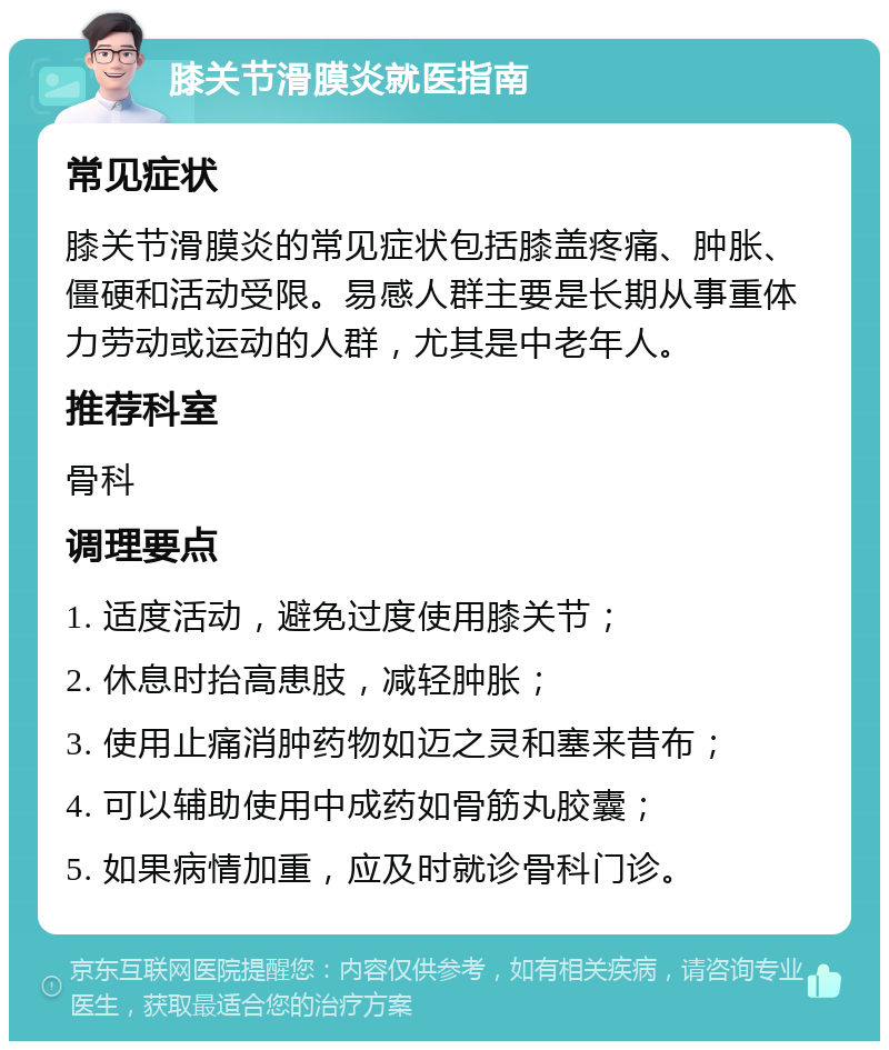 膝关节滑膜炎就医指南 常见症状 膝关节滑膜炎的常见症状包括膝盖疼痛、肿胀、僵硬和活动受限。易感人群主要是长期从事重体力劳动或运动的人群，尤其是中老年人。 推荐科室 骨科 调理要点 1. 适度活动，避免过度使用膝关节； 2. 休息时抬高患肢，减轻肿胀； 3. 使用止痛消肿药物如迈之灵和塞来昔布； 4. 可以辅助使用中成药如骨筋丸胶囊； 5. 如果病情加重，应及时就诊骨科门诊。